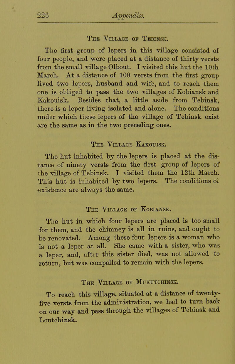 Thk Village of Tebinsk. Tlie first group of lepers in this village consisted of four people, and wore placed at a distance of thirty versts from the small village Olbout. I visited this hut the 10th March. At a distance of 100 versts from the first group lived two lepers, husband and wife, and to reach them one is obliged to pass the two villages of Kobiansk and Kakouisk. Besides that, a little aside from Tebinsk, there is a leper living isolated and alone. The conditions under which these lepers of the village of Tebinsk exist are the same as in the two preceding ones. The Village Kakouisk. The hut inhabited by the lepers is placed at the dis- tance of ninety versts from the first group of lepers of the village of Tebinsk. I visited them the 12th March. This hut is inhabited by two lepers. The conditions oi ■existence are always the same. The Village of Kobiansk. Tlie hut in which four lepers are placed is too small for them, and the chimney is all in ruins, and ought to be renovated. Among these four lepers is a woman who is not a leper at all. She came with a sister, who was a leper, and, after this sister died, was not allowed to return, but was compelled to remain with tlie lepers. The Village of Mukutchinsk. To reach this village, situated at a distance of twenty- five versts from the administration, we had to turn back on our way and pass through the villages of Tebinsk and Loutchinsk.