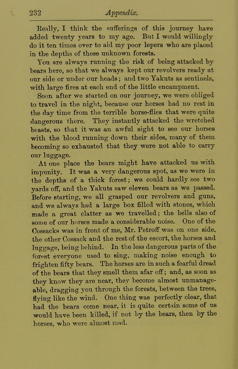 Eeally, I think the sufFerings of this journey have added twenty j-ears to my age. But I would willingly do it ten times over to aid my poor lepers who are placed in the depths of these unknown forests. You are always running the risk of being attacked by bears here, so that we always kept our revolvers ready at our side or under our heads; and two Yakuts as sentinels, with large fires at each end of the little encampment. Soon after we started on our journey, we were obliged to travel in the night, because our horses had no rest in the day time from the terrible horse-flies that were quite dangerous there. They instantly attacked the wretched beasts, so that it was an awful sight to see our horses with the blood running down their sides, many of them becoming so exhausted that they were not able to carry our luggage. At one place the bears might have attacked us with impunity. It was a very dangerous spot, as we were in the depths of a thick forest; we could hardly see two yards off, and the Yakuts saw eleven bears as we passed. Before starting, we all grasped our revolvers and guns, and we always had a large box filled with stones, which made a great clatter as we travelled; the bells also of some of our horses made a considerable noise. One of the Cossacks was in front of me, Mr. Petroflf was on one side, the other Cossack and the rest of the escort, the horses and luggage, being behind. In the less dangerous parts of the forest everyone used to sing, making noise enough to frighten fifty bears. The horses are in such a fearful dread of the bears that they smell them afar ofi; and, as soon as they know they are near, they become almost unmanage- able, dragging yo\x through the forests, between the trees, flying like the wind. One thing was perfectly clear, that had the bears come near, it is quite certain some of us would have been killed, if not by the bears, then by the horses, who were almost inad.