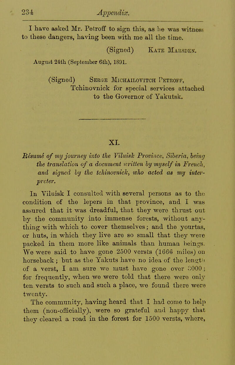 I have asked Mr. Petroff to sign this, as lie was witnesi- to these dangers, having been with me all the time. (Signed) Katk Maksden. August 24th (September 6tli), 1891. (Signed) Serge Michailovitch Petroff, Tchinovnick for special services attached to the Governor of Yakutsk. XI. BesumS of my journey into the ViluisJc Province, Siberia, being the translation of a document written by myself in French, and signed by the tchinovnick, who acted as m,y inter- preter. In Viluisk I consulted with several persons as to the condition of the lepers in that province, and I was assured that it was dreadful, that they were thmst out hy the community into immense forests, without any- thing with which to cover themselves; and the yourtas, or huts, in which they live are so small that they were packed in them more like animals than human beings. We were said to have gone 2500 versts (1666 miles) on horseback ; but as the Yakuts have no idea of the len'j;t''i of a verst, I am sure we must have gone over r;000; for frequently, when we were told that there were only ten versts to such and such a place, we found there were twenty. The community, having heard that I had come to helji them (non-officially), were so grateful aud happy that they cleared a road in the forest for 1500 versts, where.