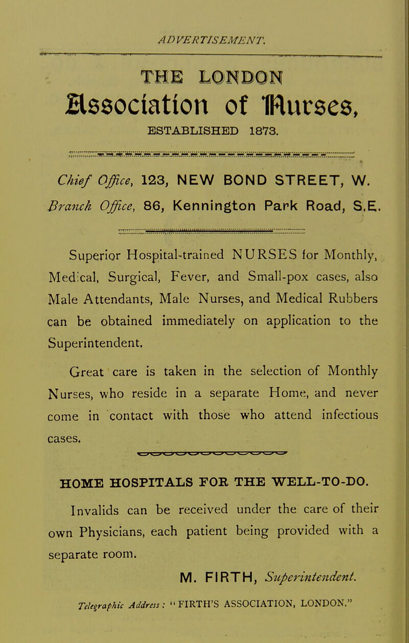 Hssociation of IRurses, ESTABLISHED 18V3. Chief Office, 123, NEW BOND STREET, W. Branch Office, 86, Kennington Park Road, S.E. Superior HospitaUtrained NURSES for Monthly, Medical, Surgical, Fever, and Small-pox cases, also Male Attendants, Male Nurses, and Medical Rubbers can be obtained immediately on application to the Superintendent. Great care is taken in the selection of Monthly Nurses, who reside in a separate Home, and never come in contact with those who attend infectious cases. HOME HOSPITALS FOR THE WELL-TO-DO. Invalids can be received under the care of their own Physicians, each patient being provided with a separate room. M. FIRTH, Supe7'intendent. Telegraphic Address: FIRTH'S ASSOCIATION, LONDON.