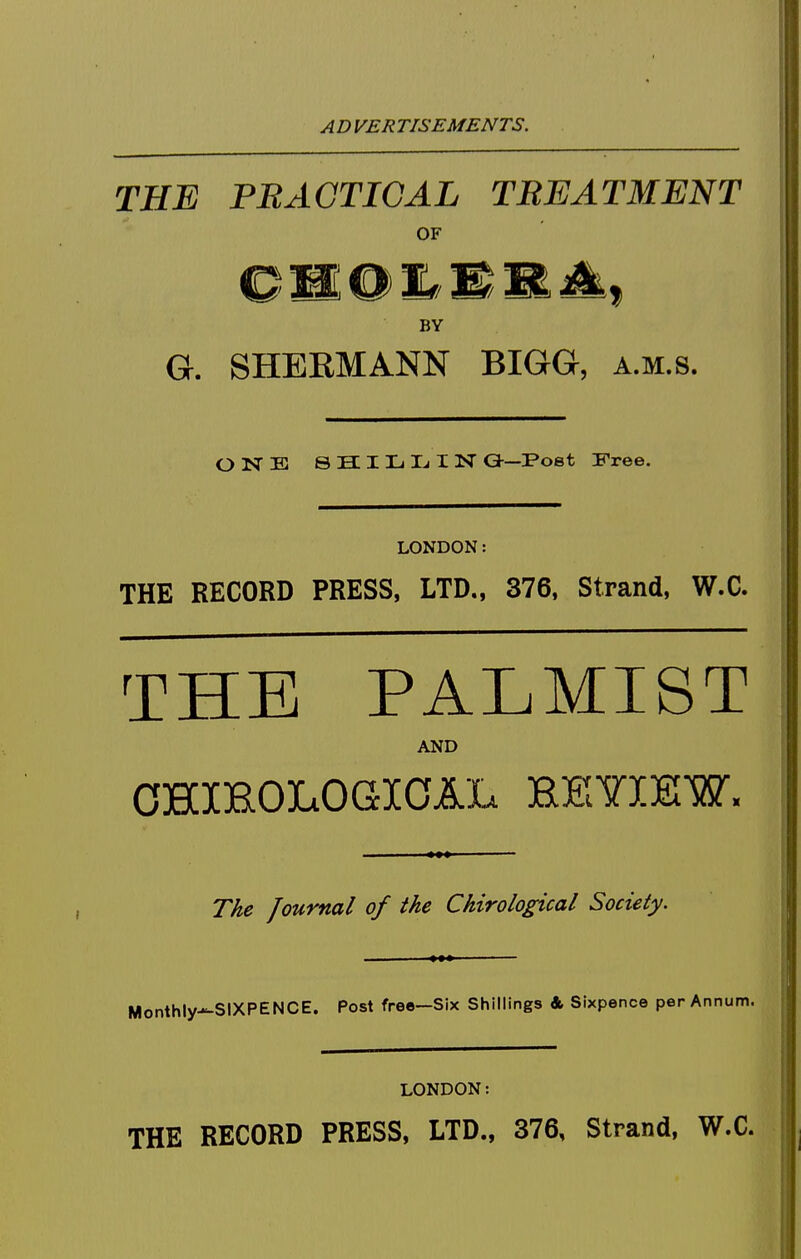 THE PRAGTIGAL TREATMENT OF BY G. SHEEMANN BIGG, a.m.s. OISTE 8 H I L Ij I N Ca—Poet Free. LONDON: THE RECORD PRESS, LTD., 376. Strand, W.C. THE PALMIST AND OHXROIiOGICAL HEYIJSW. T/ie Journal of the Chirological Society. Monthly-^SIXPENCE. Post free—Six Shillings & Sixpence per Annum. LONDON: THE RECORD PRESS, LTD., 376, Strand, W.C.