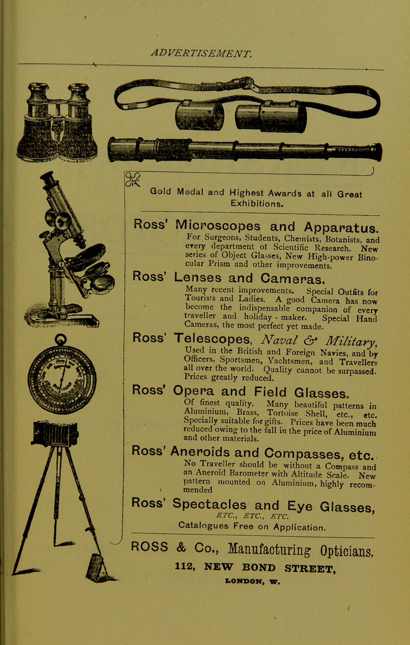 Gold Medal and Highest Awards at all Great Exhibitions. Ross' Microscopes and Apparatus. Por Surgeons, Students, Chemists, Botanists, and eyery department of Scientific Research. New series of Object Glasses, New High-power Bino- cular Prism and other improvements. Ross' Lenses and Cameras. Many recent improvements. Special Outfits for Tourists and Ladies. A good Camera has now become the indispensable companion of every traveller and holiday - maker. Special Hand Cameras, the most perfect yet made. Ross' Telescopes, Naval & Military, Used in the British and Foreign Navies, and by Officers, Sportsmen, Yachtsmen, and Traveller^ all over the world. Quality cannot be surpassed. Prices greatly reduced. Ross' Opera and Field Glasses. Of finest quality. Many beautiful patterns in Aluminium, Brass, Tortoise Shell, etc., etc. Specially suitable for gifts. Prices have been much reduced owing to the fall in the price of Aluminium and other materials. Ross' Ross' Aneroids and Compasses, etc. No Traveller should be without a Compass and an Aneroid Barometer with Altitude Scale. New pattern mounted on Aluminium, highly recom- mended ' Spectacles and Eye Glasses. ETC., ETC., ETC. Catalogues Free on Application. ROSS & Co., Manufacturing Opticians, 112, NEW BOND STREET, LONDON, W.