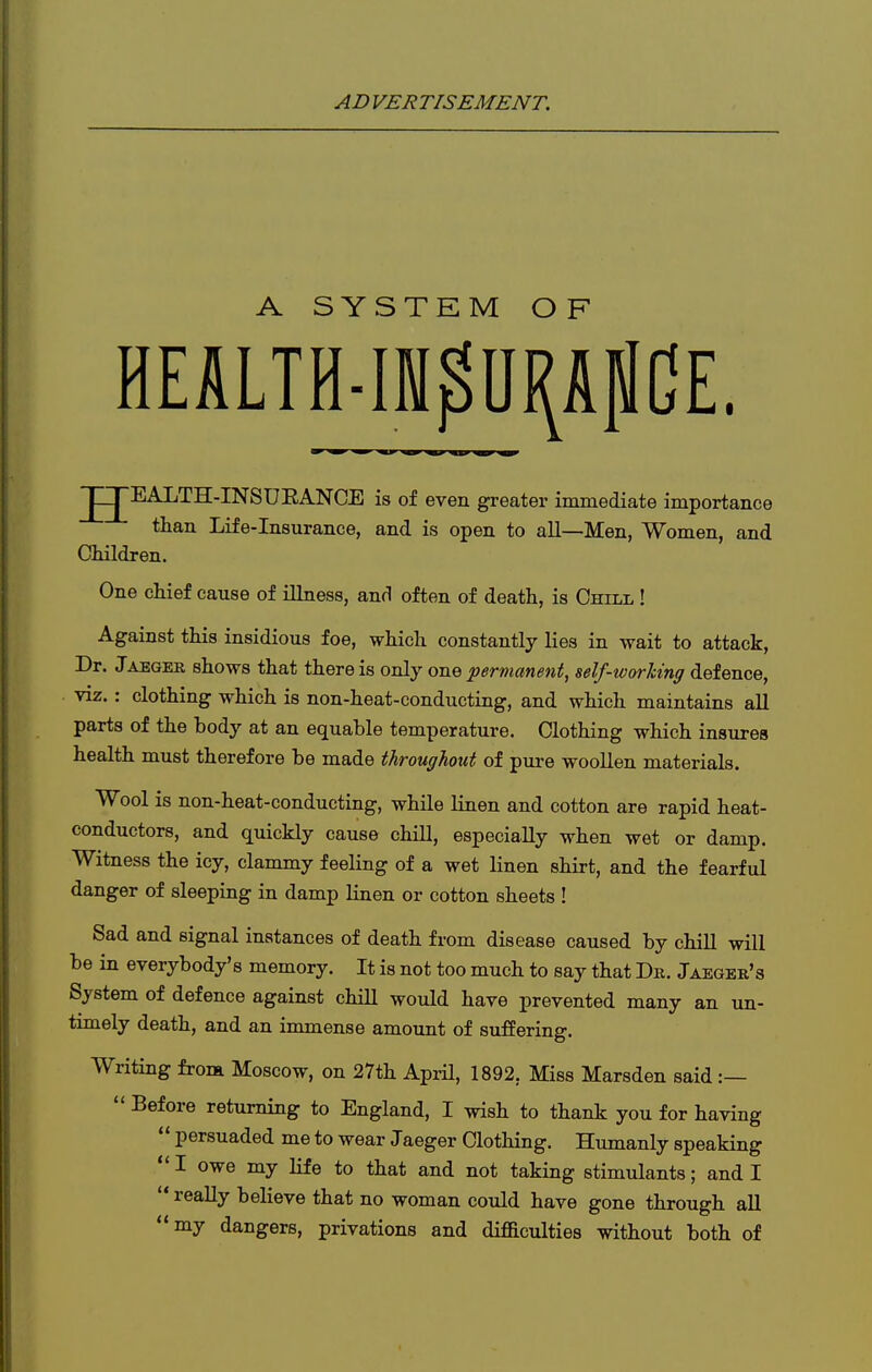 A SYSTKM OF HEALTH-m^U^AflCE. JJEALTH-INSUEANCE is of even greater immediate importance than Life-insurance, and is open to all—Men, Women, and Cliildren. One chief cause of illness, and often of death, is Chill ! Against this insidious foe, which constantly lies in wait to attack. Dr. Jaeger shows that there is only one permanent, self-working defence, viz. : clothing which is non-heat-conducting, and which maintains all parts of the body at an equable temperature. Clothing which insures health must therefore be made throughout of pure woollen materials. Wool is non-heat-conducting, while linen and cotton are rapid heat- conductors, and quickly cause chill, especially when wet or damp. Witness the icy, clammy feeling of a wet linen shirt, and the fearful danger of sleeping in damp linen or cotton sheets ! Sad and signal instances of death from disease caused by chill will be in everybody's memory. It is not too much to say that Dr. Jaeger's System of defence against chill would have prevented many an un- timely death, and an immense amount of suffering. Writing frona Moscow, on 27th AprU, 1892, Miss Marsden said :—  Before returning to England, I wish to thank you for having  persuaded me to wear Jaeger Clothing. Humanly speaking  I owe my life to that and not taking stimulants; and I  reaUy believe that no woman could have gone through all my dangers, privations and difficulties without both of