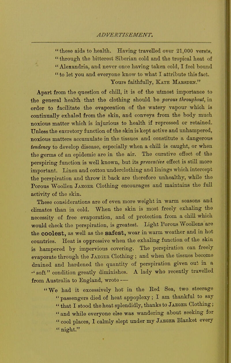  these aids to health. Having travelled over 21,000 versts,  through the bitterest Siberian cold and the tropical heat of ** Alexandria, and never once having taken cold, I feel bound to let you and everyone know to what I attribute this fact. Yours faithfully, Kate Mahsden. Apart from the question of chill, it is of the utmost importance to the general health that the clothing should be porous throughout, in order to facilitate the evaporation of the watery vapour which is continually exhaled from the skin, and conveys from the body much noxious matter which is injurious to health if repressed or retained. Unless the excretory function of the skin is kept active and unhampered, noxious matters accumulate in the tissues and constitute a dangerous tendency to develop disease, especially when a chill is caught, or when the germs of an epidemic are in the air. The curative eSect of the perspiring function is well known, but iis preventive effect is still more important. Linen and cotton underclothing and linings which intercept the perspiration and throw it back are therefore unhealthy, while the Porous Woollen Jaeger Clothing encourages and maintains the full activity of the skin. These considerations are of even more weight in warm seasons and climates than in cold. When the skin is most freely exhaling the necessity of free evaporation, and of protection from a chill which would check the perspiration, is greatest. Light Porous Woollens are the coolest, as well as the safest, wear in warm weather and in hot countries. Heat is oppressive when the exhaling function of the skin is hampered by impervious covering. The perspiration can freely evaporate through the Jaeger Clothing ; and when the tissues become drained and hardened the quantity of perspiration given out in a ''soft condition greatly diminishes. A lady who recently travelled from Australia to England, wrote — We had it excessively hot in the Eed Sea, two steerage passengers died of heat appoplexy; I am thankful to say  that I stood the heat splendidly, thanks to Jaeger Clothing;  and while everyone else was wandering about seeking for  cool places, 1 calmly slept under my Jaeger Blanket every  night.