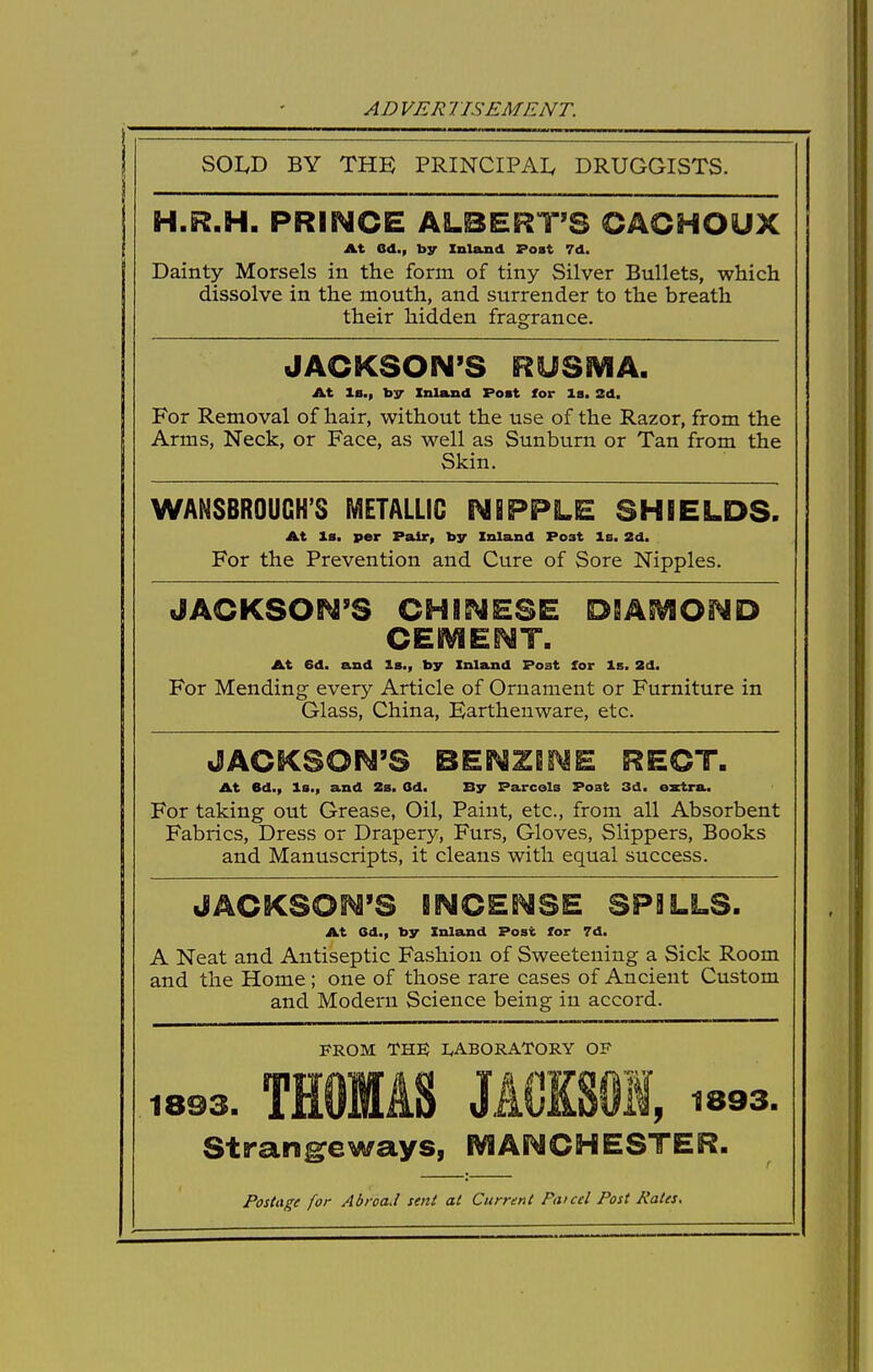 SOI.D BY THE PRINCIPAI, DRUGGISTS. H.R.H. PRINCE ALBERT'S GAGHOUX At Gd., by Inland Post 7d. Dainty Morsels in the form of tiny Silver Bullets, which dissolve in the mouth, and surrender to the breath their hidden fragrance. JACKSON'S RUSSVIA. At Is., by Inland Post for la. 2d. For Removal of hair, without the use of the Razor, from the Arms, Neck, or Face, as well as Sunburn or Tan from the Skin. WANSBROUGH'S METALLIC NBPPLE SHIELDS. At la. per Pair, by Inland Po3t la. 2d. For the Prevention and Cure of Sore Nipples. JACKSON'S CHINESE DSA^OND CEHViENT. At 6d. and la., by Inland Post for Is. 2d. For Mending every Article of Ornament or Furniture in Glass, China, Karthenware, etc. JACKSON'S BENZEi^E RECT. At ed., la., and 2s. Od. By Parcels Post 3d. extra. For taking out Grease, Oil, Paint, etc., from all Absorbent Fabrics, Dress or Drapery, Furs, Gloves, Slippers, Books and Manuscripts, it cleans with equal success. JACKSON'S INCENSE SPILLS. At 6d., by Inland Post for 7d. A Neat and Antiseptic Fashion of Sweetening a Sick Room and the Home; one of those rare cases of Ancient Custom and Modern Science being in accord. PROM THE IvABORATORY OF 1893. THOMAS JACKSm, 1893. Stran^eways, fVIANCHESTER. Postage for Abroad sent at Current Pat eel Post Pates.