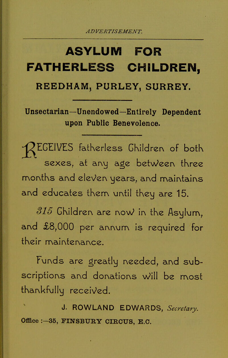 ASYLUM FOR FATHERLESS CHILDREN, REEDHAM, PURLEY, SURREY. Unsectarian—Unendowed—Entirely Dependent upon Public Benevolence. jg^EGEIVES fatherless GKildrerx of botk sexes, at ar\vj age betWeerv three rrvor^tks and ele\/^er^ y<2ars, arvd mair^tains ar^d educates tKem urvtil tKey are 15. S15 GKildrer\ are r\oW in the Asylum, arvd £8,000 per arvrvum is required for their n\air\tervar\ce. Furvds are greatly r\eeded, arvd sub- scriptior\s ar\d dor\atiorvs Will be most thankfully recei^/^ed. J. ROWLAND EDWARDS, Secretary. Office :—35, FINSBURY CIRCUS, E.C.