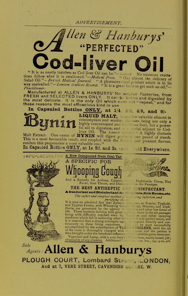 lien & Hanburys' PERFECTED _  It is as nearly tasteless as Cod liver Oil can be.- l aiu tions follow after it is swallowed.—il/ft/jfa/ Press.  [la Salad 0\\.-BriU5h Medical /ourttal.  A pharmacenlica way unrivalled.—Zc«,:/i;« Ajedical Record.  It is a grejt ] Practitioner. Manufactured at ALLEN & HANBURYS'No FRESH and SELECTED livers ONLY. It ca.. b, b the most delicate. It is the only Oil which due- these reasons the most efficacious kind in use 'I No nauseous eructa- s almost the delicacy of 1 p f)duct which is in its ' n lo get such an oiL— Factories, from rrifi and digested by ' t.t repeat, and for In Capsuled Bottles ONLY, at 1/4. LIQUID MALT, . ^^^ifijy^ rfl i)t^ consumption and wastin highly concentrated an. I ful aid to digestion, and „ , „ ^ liver Oil. the Latu-( v, Malt Extract. One ounce of BYNIN will digest jjcrtW;' This IS a most favourable result, and coupled with the fi renders this preparation a most valuable one. In Capsuled Battles ONLY, at Is. 9d. and 3s. ■ r A1-' w - u H L O Lf;', A New Compound from Coal Tar A SPECIFIC FOR Wjoopiqg Cougj And a Remedy for Asthma, Catarrli, Fever, Sore Throat, and Discr- • THE BEST ANTISEPTIC A Deodoriser and Disinfectant fc: The safest and simplest method c . /tirifying i'/tr It IS now an admitted fact that Zymot;' and Typhus P'evers, with Whooping Co. theria, arc generated by the agency <.•: ■ life. These bacteria develop with great . being with difficulty reached even b\ ' machines which fail in achieving other tii it is essential that a strong antiseptic age tinuously to these living organisms. , accomplished by the volatilization of VAX of the room is thoroughly charged with : thus brought under the beneficial influence Vaporizer and Lamp, with a 2-oz. boll t obtainable of any chemist. Additional' 4/9, and 9/- I !;fr valuable aliment in i-es. being not only a ■us food, but a power- '-•rul adjunct to Cod- - : A highly diastasic 'v r)ne pound of starch, md pleasant flavour, >id Everywhere. Diphtheria, Croop, Hay ;e Air Passages. 3INPECTANT. . ^.al8;Sick RoomB,etc. yn^: infection and •■es, as Scarlet, Typhoid, ) up. Measles, and Diph- ■n and other low forms of lliose in the air passages Lrs and other spraymg il and partial result, and jpiied directly and con- .1 be most successfully - SOLENE, until the air ,,our, and the patient is aluable germ destroyer. )!enc, neatly boxed, 7/6 ; -o7.. bol., 1/4 ; 4-oz.,a/6. Allen & Hanburys PLOUGH COURT, Lombard St.. And at 7, YERE STREET, CAVENDISH ;i , ^ONDON, RE, W.