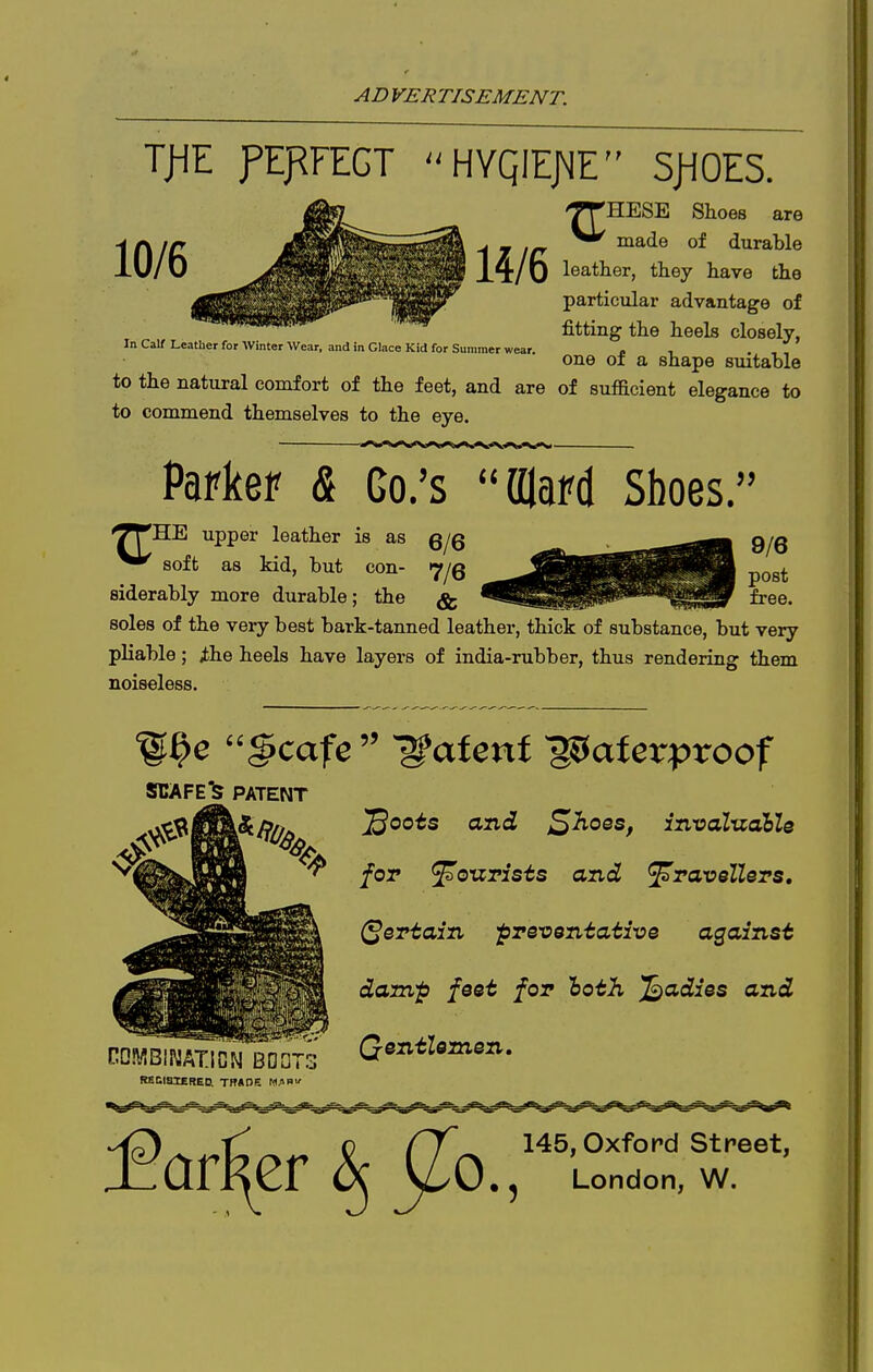 T>IE fEFFECT HYQIEJ\1E SjiOES. XT' 'HESE Shoes are ^ J Ifr ' ^^'i® of durable Xt/u leather, they have the particular advantage of fitting the heels closely, In Calf Leather for Winter Wear, and in Glace Kid for Summer wear. . , . , , one oi a shape suitable to the natural comfort of the feet, and are of sufficient elegance to to commend themselves to the eye. Parker & Co.'s Olafd Shoes. upper leather is as g^g soft as kid, but con- ^jQ siderably more durable; the ^ soles of the very best bark-tanned leather, thick of substance, but very pliable; ihe heels have layers of india-rubber, thus rendering them noiseless. SCAFE'^ PATENT foT ^oTZTists and ^Tavellers, {pertain prexiQn-taiive against damp foot for loth Radios and RSCiaiERED. TB«DE M^Bf QentUmen, Oxford Street, London, W.