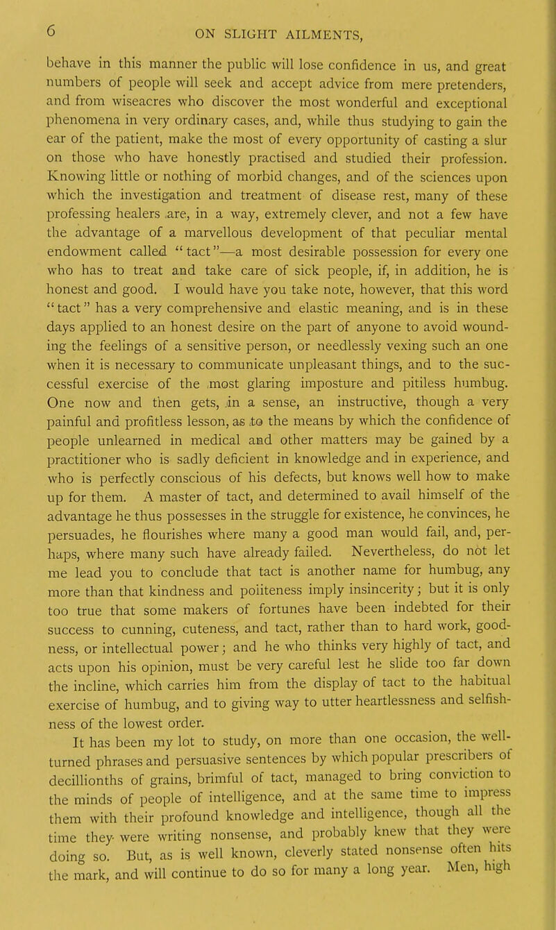 behave in this manner the public will lose confidence in us, and great numbers of people will seek and accept advice from mere pretenders, and from wiseacres who discover the most wonderful and exceptional phenomena in very ordinary cases, and, while thus studying to gain the ear of the patient, make the most of every opportunity of casting a slur on those who have honestly practised and studied their profession. Knowing little or nothing of morbid changes, and of the sciences upon which the investigation and treatment of disease rest, many of these professing healers .are, in a way, extremely clever, and not a few have the advantage of a marvellous development of that peculiar mental endowment called tact—a most desirable possession for everyone who has to treat and take care of sick people, if, in addition, he is honest and good. I would have you take note, however, that this word tact has a very comprehensive and elastic meaning, and is in these days applied to an honest desire on the part of anyone to avoid wound- ing the feelings of a sensitive person, or needlessly vexing such an one when it is necessary to communicate unpleasant things, and to the suc- cessful exercise of the ,most glaring imposture and pitiless humbug. One now and then gets, in a sense, an instructive, though a very painful and profitless lesson, as .to the means by which the confidence of people unlearned in medical and other matters may be gained by a practitioner who is sadly deficient in knowledge and in experience, and who is perfectly conscious of his defects, but knows well how to make up for them. A master of tact, and determined to avail himself of the advantage he thus possesses in the struggle for existence, he convinces, he persuades, he flourishes where many a good man would fail, and, per- haps, where many such have already failed. Nevertheless, do not let me lead you to conclude that tact is another name for humbug, any more than that kindness and politeness imply insincerity; but it is only too true that some makers of fortunes have been indebted for their success to cunning, cuteness, and tact, rather than to hard work, good- ness, or intellectual power; and he who thinks very highly of tact, and acts upon his opinion, must be very careful lest he slide too far down the incline, which carries him from the display of tact to the habitual exercise of humbug, and to giving way to utter heartlessness and selfish- ness of the lowest order. It has been my lot to study, on more than one occasion, the well- turned phrases and persuasive sentences by which popular prescribers of deciUionths of grains, brimful of tact, managed to bring conviction to the minds of people of intelligence, and at the same time to impress them with their profound knowledge and intelligence, though all the time they- were writing nonsense, and probably knew that they were doing so. But, as is well known, cleverly stated nonsense often hits the mark, and will continue to do so for many a long year. Men, high