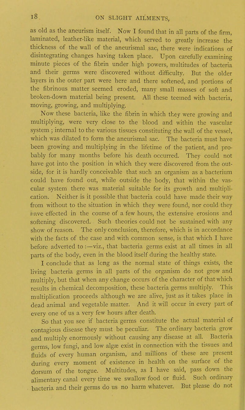 as old as the aneurism itself. Now I found that in all parts of the firm, laminated, leather-like material, which served to greatly increase the thickness of the wall of the aneurismal sac, there were indications of disintegrating changes having taken place. Upon carefully examining minute pieces of the fibrin under high powers, multitudes of bacteria and their germs were discovered without difficulty. But the older layers in the outer part were here and there softened, and portions of the fibrinous matter seemed eroded, many small masses of soft and broken-down material being present. All these teemed with bacteria, moving, growing, and multiplying. Now these bacteria, like the fibrin in which they were growing and multiplying, were very close to the blood and within the vascular system ; internal to the various tissues constituting the wall of the vessel, which was dilated to form the aneurismal sac. The bacteria must have been growing and multiplying in the lifetime of the patient, and pro- bably for many months before his death occurred. They could not have got into the position in which they were discovered from the out- side, for it is hardly conceivable that such an organism as a bacterium could have found out, while outside the body, that within the vas- cular system there was material suitable for its growth and multipli- cation. Neither is it possible that bacteria could have made their way from without to the situation in which they were found, nor could they iiave effected in the course of a few hours, the extensive erosions and softening discovered. Such theories could not be sustained with any show of reason. The only conclusion, therefore, which is in accordance with the facts of the case and with common sense, is that which I have before adverted to:—viz., that bacteria germs exist at all times in all parts of the body, even in the blood itself during the healthy state. I conclude that as long as the normal state of things exists, the living bacteria germs in all parts of the organism do not grow and multiply, but that when any change occurs of the character of that which results in chemical decomposition, these bacteria germs multiply. This multiplication proceeds although we are alive, just as it takes place in dead animal and vegetable matter. And it will occur in every part of every one of us a very few hours after death. So that you see if bacteria germs constitute the actual material of contagious disease they must be peculiar. The ordinary bacteria grow and multiply enormously without causing any disease at all. Bacteria germs, low fungi, and low algse exist in connection with the tissues and fluids of every human organism, and millions of these are present during every moment of existence in health on the surface of the dorsum of the tongue. Multitudes, as I have said, pass down the alimentary canal every time we swallow food or fluid. Such ordinar}' bacteria and their germs do us no harm whatever. But please do not