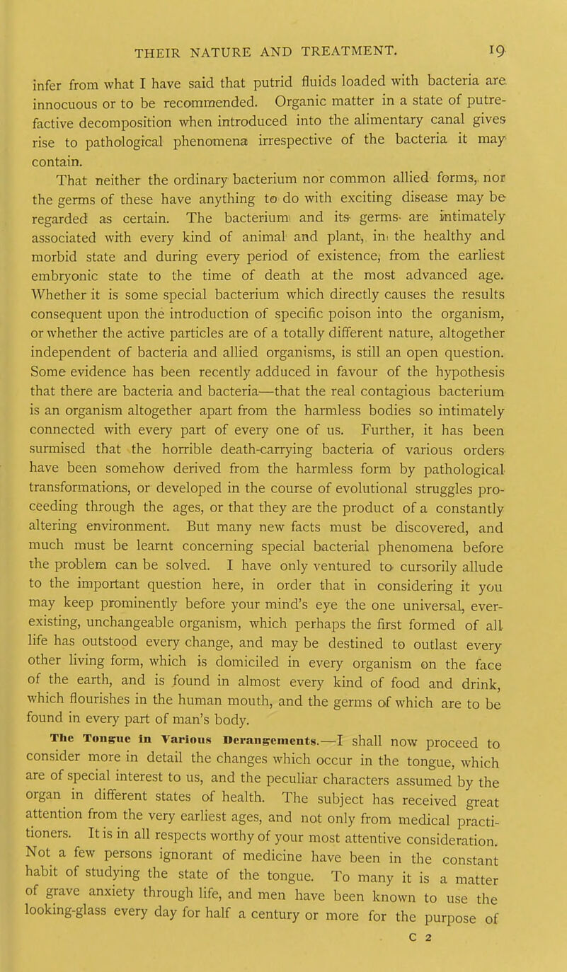 infer from what I have said that putrid fluids loaded with bacteria are innocuous or to be recommended. Organic matter in a state of putre- factive decomposition when introduced into the alimentary canal gives rise to pathological phenomena irrespective of the bacteria it may contain. That neither the ordinary bacterium nor common allied fiarms,, nor the germs of these have anything to do with exciting disease may be regarded as certain. The bacterium and its- germs- are intimately associated with every kind of animal and plant, ini the healthy and morbid state and during every period of existence; from the earliest embryonic state to the time of death at the most advanced age. Whether it is some special bacterium which directly causes the results consequent upon the introduction of specific poison into the organism, or whether the active particles are of a totally different nature, altogether independent of bacteria and allied organisms, is still an open question. Some evidence has been recently adduced in favour of the hypothesis that there are bacteria and bacteria—that the real contagious bacterium is an organism altogether apart from the harmless bodies so intimately connected with every part of every one of us. Further, it has been surmised that the horrible death-carrying bacteria of various orders have been somehow derived from the harmless form by pathological- transformations, or developed in the course of evolutional struggles pro- ceeding through the ages, or that they are the product of a constantly altering environment. But many new facts must be discovered, and much must be learnt concerning special bacterial phenomena before the problem can be solved. I have only ventured tO' cursorily allude to the important question here, in order that in considering it you may keep prominently before your mind's eye the one universal, ever- existing, unchangeable organism, which perhaps the first formed of all life has outstood every change, and may be destined to outlast every other living form, which is domiciled in every organism on the face of the earth, and is found in almost every kind of food and drink, which flourishes in the human mouth, and the germs of which are to be found in every part of man's body. The Ton§rue In Various Derangements.—I shall now proceed to consider more in detail the changes which occur in the tongue, which are of special interest to us, and the peculiar characters assumed by the organ in different states of health. The subject has received great attention from the very earliest ages, and not only from medical practi- tioners. It is in all respects worthy of your most attentive consideration. Not a few persons ignorant of medicine have been in the constant habit of studying the state of the tongue. To many it is a matter of grave anxiety through life, and men have been known to use the looking-glass every day for half a century or more for the purpose of C 2