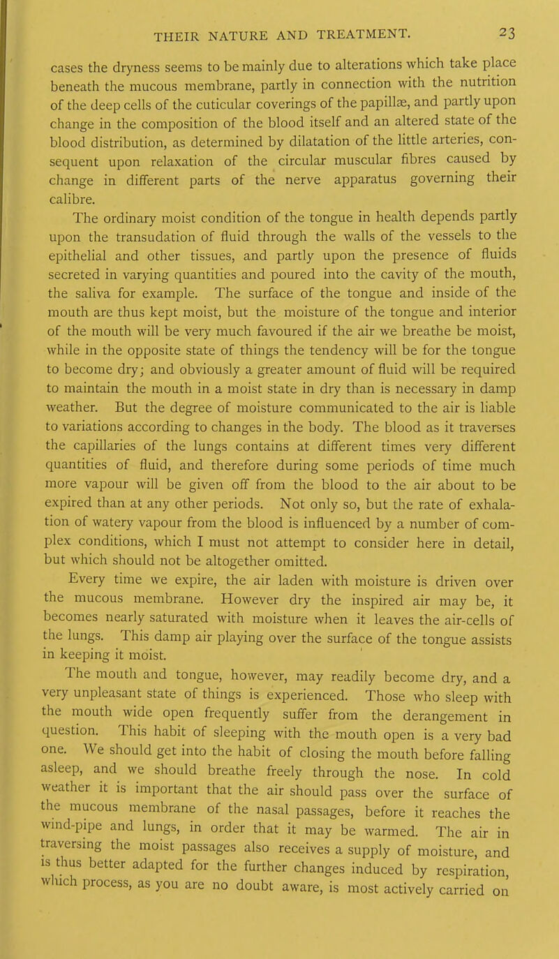 cases the dryness seems to be mainly due to alterations which take place beneath the mucous membrane, partly in connection with the nutrition of the deep cells of the cuticular coverings of the papillae, and partly upon change in the composition of the blood itself and an altered state of the blood distribution, as determined by dilatation of the little arteries, con- sequent upon relaxation of the circular muscular fibres caused by change in different parts of the nerve apparatus governing their calibre. The ordinary moist condition of the tongue in health depends partly upon the transudation of fluid through the walls of the vessels to the epithelial and other tissues, and partly upon the presence of fluids secreted in varying quantities and poured into the cavity of the mouth, the saliva for example. The surface of the tongue and inside of the mouth are thus kept moist, but the moisture of the tongue and interior of the mouth will be very much favoured if the air we breathe be moist, while in the opposite state of things the tendency will be for the tongue to become dry; and obviously a greater amount of fluid will be required to maintain the mouth in a moist state in dry than is necessary in damp weather. But the degree of moisture communicated to the air is liable to variations according to changes in the body. The blood as it traverses the capillaries of the lungs contains at different times very different quantities of fluid, and therefore during some periods of time much more vapour will be given off from the blood to the air about to be expired than at any other periods. Not only so, but the rate of exhala- tion of watery vapour from the blood is influenced by a number of com- plex conditions, which I must not attempt to consider here in detail, but which should not be altogether omitted. Every time we expire, the air laden with moisture is driven over the mucous membrane. However dry the inspired air may be, it becomes nearly saturated with moisture when it leaves the air-cells of the lungs. This damp air playing over the surface of the tongue assists in keeping it moist. The mouth and tongue, however, may readily become dry, and a very unpleasant state of things is experienced. Those who sleep with the mouth wide open frequently suffer from the derangement in question. This habit of sleeping with the mouth open is a very bad one. We should get into the habit of closing the mouth before falling asleep, and we should breathe freely through the nose. In cold weather it is important that the air should pass over the surface of the mucous membrane of the nasal passages, before it reaches the wind-pipe and lungs, in order that it may be warmed. The air in traversing the moist passages also receives a supply of moisture and IS thus better adapted for the further changes induced by respiration which process, as you are no doubt aware, is most actively carried on