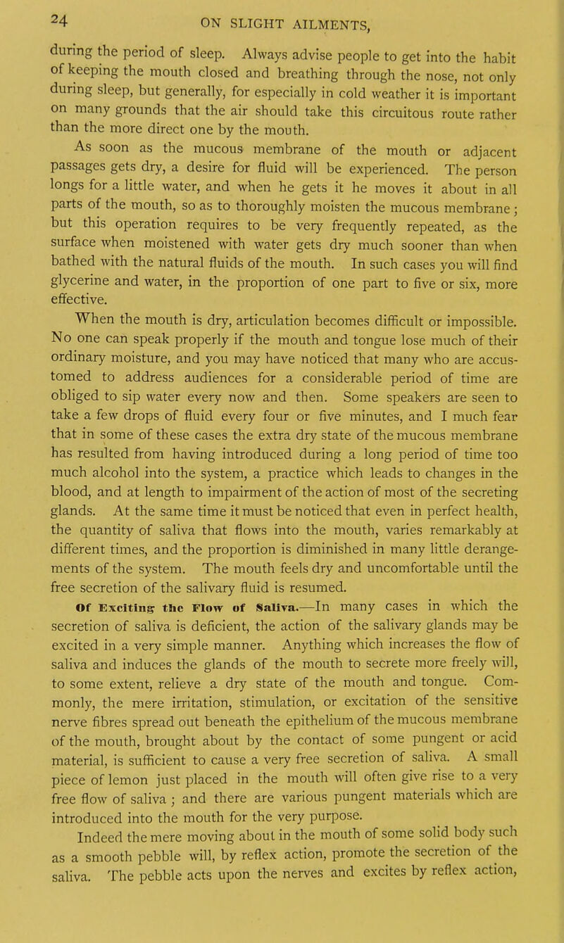 during the period of sleep. Always advise people to get into the habit of keeping the mouth closed and breathing through the nose, not only during sleep, but generally, for especially in cold weather it is important on many grounds that the air should take this circuitous route rather than the more direct one by the mouth. As soon as the mucous membrane of the mouth or adjacent passages gets dry, a desire for fluid will be experienced. The person longs for a little water, and when he gets it he moves it about in all parts of the mouth, so as to thoroughly moisten the mucous membrane ; but this operation requires to be very frequently repeated, as the surface when moistened with water gets dry much sooner than when bathed with the natural fluids of the mouth. In such cases you will find glycerine and water, in the proportion of one part to five or six, more effective. When the mouth is dry, articulation becomes difficult or impossible. No one can speak properly if the mouth and tongue lose much of their ordinary moisture, and you may have noticed that many who are accus- tomed to address audiences for a considerable period of time are obliged to sip water every now and then. Some speakers are seen to take a few drops of fluid every four or five minutes, and I much fear that in some of these cases the extra dry state of the mucous membrane has resulted from having introduced during a long period of time too much alcohol into the system, a practice which leads to changes in the blood, and at length to impairment of the action of most of the secreting glands. At the same time it must be noticed that even in perfect health, the quantity of saliva that flows into the mouth, varies remarkably at different times, and the proportion is diminished in many little derange- ments of the system. The mouth feels dry and uncomfortable until the free secretion of the salivary fluid is resumed. Of Excltin;? the Flow of Saliva.—In many cases in which the secretion of saliva is deficient, the action of the salivary glands may be excited in a very simple manner. Anything which increases the flow of saliva and induces the glands of the mouth to secrete more freely will, to some extent, relieve a dry state of the mouth and tongue. Com- monly, the mere irritation, stimulation, or excitation of the sensitive nerve fibres spread out beneath the epithelium of the mucous membrane of the mouth, brought about by the contact of some pungent or acid material, is sufficient to cause a very free secretion of saliva. A small piece of lemon just placed in the mouth will often give rise to a very free flow of saliva ; and there are various pungent materials which are introduced into the mouth for the very purpose. Indeed the mere moving about in the mouth of some solid body such as a smooth pebble will, by reflex action, promote the secretion of the saliva. The pebble acts upon the nerves and excites by reflex action,