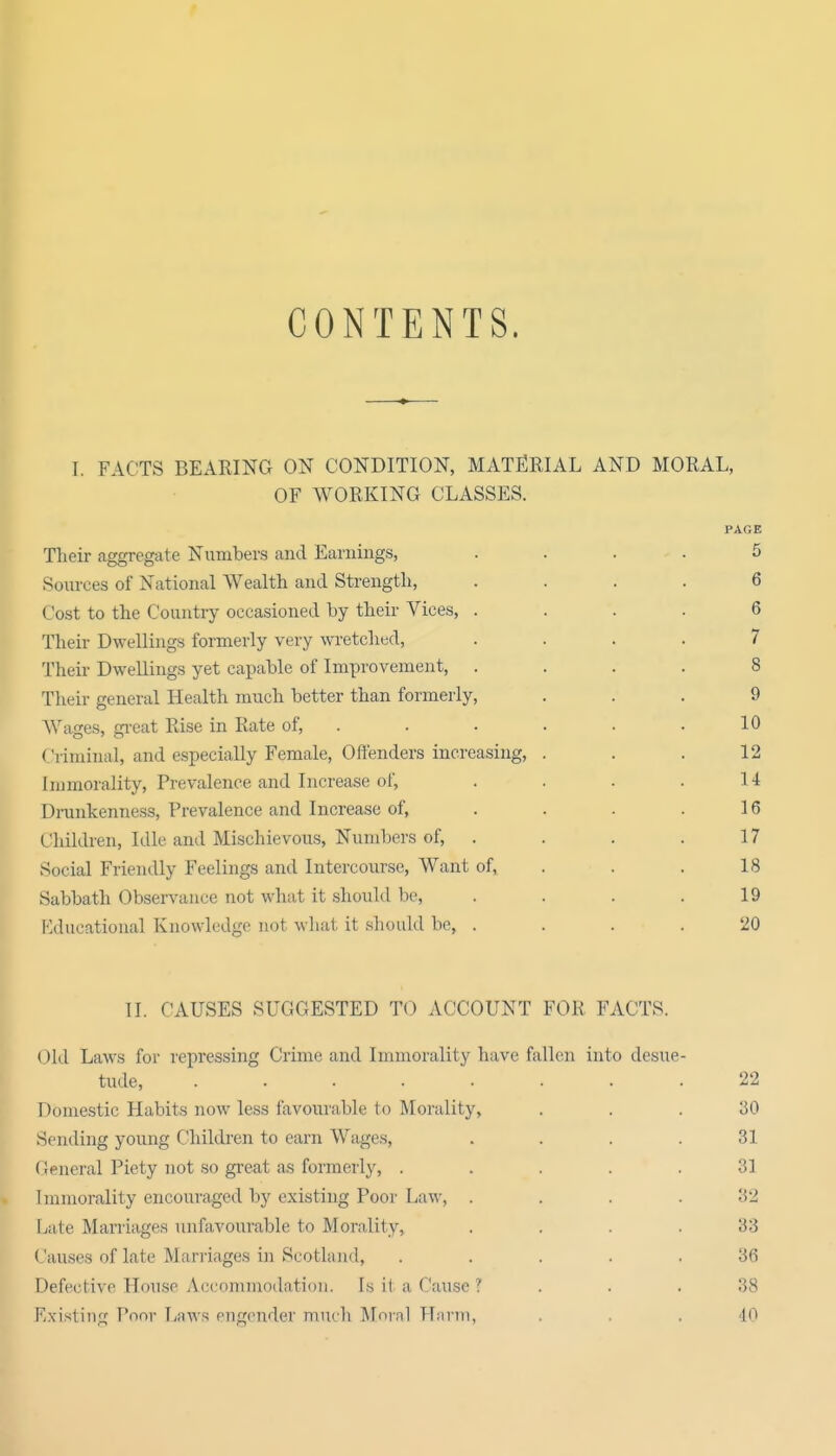 CONTENTS. I. FACTS BEARING ON CONDITION, MATERIAL AND MORAL, OF WORKING CLASSES. PAGE Their aggregate Numbers and Earnings, .... 5 Sources of National Wealth and Strength, .... 6 Cost to the Country occasioned by their Vices, .... 6 Their Dwellings formerly very wretched, .... 7 Their Dwellings yet capable of Improvement, .... 8 Their general Health much better than formerly, ... 9 Wages, gi-eat Rise in Rate of, . . . . . .10 Criminal, and especially Female, Offenders increasing, . , . 12 Immorality, Prevalence and Increase of, . . . .14 Drunkenness, Prevalence and Increase of, . . . .16 Children, Idle and Mischievous, Numbers of, . . . . 17 Social Friendly Feelings and Intercourse, Want of, . . . 18 Sabbath Observance not what it should be, . . . .19 P^ducational Knowledge not what it should be, .... 20 II. CAUSES SUGGESTED TO ACCOUNT FOR FACTS. Old Laws for repressing Crime and Immorality have fallen into desue- tude, ........ 22 Domestic Habits now less favourable to Morality, ... 30 Sending young Childi-en to earn Wages, .... 31 General Piety not so great as formerly, ..... 31 Immorality encouraged by existing Poor Law, .... 32 Late Maniages unfavourable to Morality, . . . .33 Causes of late Marriages in Scotland, ..... 36 Defective House Acconimodntioii. Is it a Cause ? . . .38 F;xisting Poor liHWs engender much Mninl Hnnn, ... 10