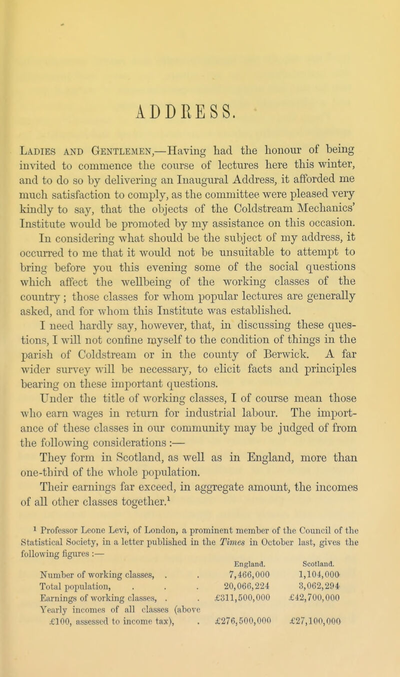 ADDRESS. Ladies and Gentlemen,—Having had the honour of being invited to commence the course of lectures here this winter, and to do so by delivering an Inaugural Address, it afforded me much satisfaction to comply, as the committee were pleased very kindly to say, that the objects of the Coldstream Mechanics' Institute would be promoted by my assistance on this occasion. In considering what should be the subject of my address, it occurred to me that it would not be unsuitable to attempt to bring before you this evening some of the social questions which affect the weUbeing of the working classes of the country ; those classes for whom popular lectures are generally asked, and for whom this Institute was established, I need hardly say, however, that, in discussing these ques- tions, I will not confine myself to the condition of things in the parish of Coldstream or in the county of Berwick. A far wider survey will be necessary, to elicit facts and principles bearing on these important questions. Under the title of working classes, I of course mean those who earn wages in return for industrial labour. The import- ance of these classes in our community may be judged of from the following considerations :— They form in Scotland, as well as in England, more than one-third of the whole population. Their earnings far exceed, in aggregate amount, the incomes of all other classes together.^ 1 Professor Leone Levi, of London, a prominent member of the Council of the Statistical Society, in a letter published in the Times in October last, gives the following figures :— Yearly incomes of all classes (above £100, assessed to income tax), . £276,500,000 £27,100,000 England. Scotland. Number of working classes, . Total population, Earnings of working classes, . 7,466,000 20,066,224 £311,500,000 1,104,000' 3,062,294 £42,700,000