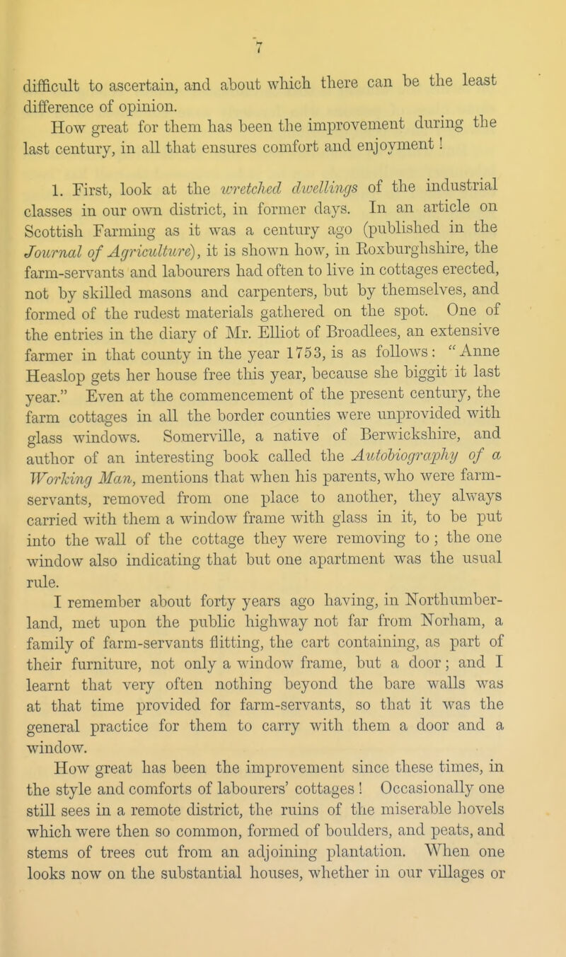 difficult to ascertain, and about which there can be the least difference of opinion. How great for them has been the improvement during the last century, in all that ensures comfort and enjoyment! 1. First, look at the wretched dwellings of the industrial classes in our own district, in former days. In an article on Scottish Farming as it was a century ago (published in the Journal of Agriculture), it is shown how, in Koxburghshire, the farm-servants and labourers had often to live in cottages erected, not by skilled masons and carpenters, but by themselves, and formed of the rudest materials gathered on the spot. One of the entries in the diary of Mr. Elliot of Broadlees, an extensive farmer in that county in the year 1753, is as follows: Anne Heaslop gets her house free this year, because she biggit it last year. Even at the commencement of the present century, the farm cottages in all the border counties were unprovided with glass windows. Somerville, a native of Berwickshire, and author of an interesting book called the AttfoMogrcqjhy of a Working Man, mentions that when his parents, who were farm- servants, removed from one place to another, they always carried with them a window frame with glass in it, to be put into the wall of the cottage they were removing to ; the one window also indicating that but one apartment was the usual rule. I remember about forty years ago having, in Northumber- land, met upon the public highway not far from ISrorham, a family of farm-servants flitting, the cart containing, as part of their furniture, not only a window frame, but a door; and I learnt that very often nothing beyond the bare walls w^as at that time provided for farm-servants, so that it was the general practice for them to carry with them a door and a window. How great has been the improvement since these times, in the style and comforts of labourers' cottages ! Occasionally one still sees in a remote district, the ruins of the miserable liovels which were then so common, formed of boulders, and peats, and stems of trees cut from an adjoining plantation. Wlien one looks now on the substantial houses, whether in our villages or