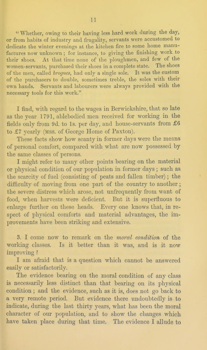  Whether, owing to their having less hard work during the day, or from habits of industry and frugality, servants were accustomed to dedicate the winter evenings at the kitchen fire to some home manu- fixctures now unknown ; for instance, to giving the finishing work to their shoes. At that time none of the ploughmen, and few of the women-servants, purchased their shoes in a complete state. The shoes of the men, called brogues, had only a single sole. It was the custom of the purchasers to double, sometimes treble, the soles Avith their own hands. Servants and labourers were always provided Avith the necessary tools for this work. I find, with regard to the wages in Berwickshire, that so late as the year 1791, ablebodied men received for working in the fields only from 9d. to Is. per day, and house-servants from £6 to £7 yearly (mss. of George Home of Paxton). These facts show how scanty in former days were the means of personal comfort, compared with what are now possessed by the same classes of persons. I might refer to many other points bearing on the material or physical condition of our population in former days ; such as the scarcity of fuel (consisting of peats and fallen timber); the difficulty of moving from one part of the country to another; the severe distress which arose, not unfrequently from want of food, when harvests were deficient. But it is superfluous to enlarge further on these heads. Every one knows that, in re- spect of physical comforts and material advantages, the im- provements have been striking and extensive. 3. I come now to remark on the moral condition of the working classes. Is it better than it was, and is it now improving ? I am afraid that is a question which cannot be answered easily or satisfactorily. The evidence bearing on the moral condition of any class is necessarily less distinct than that bearing on its physical condition; and the evidence, such as it is, does not go back to a very remote period. But evidence there undoubtedly is to indicate, during the last thirty years, what has been the moral character of our ]3opulation, and to show the changes which have taken place during that time. The evidence I allude to