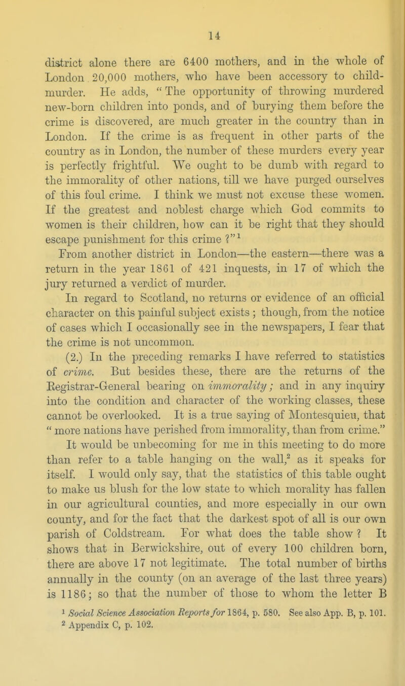 district alone there are 6400 mothers, and in the whole of London 20,000 mothers, who have been accessory to child- murder. He adds,  The opportunity of throwing murdered new-born children into ponds, and of burying them before the crime is discovered, are much greater in the country than in London. If the crime is as frequent in other j)arts of the country as in London, the number of these murders every year is perfectly frightful. We ought to be dumb with regard to the immorality of other nations, till w^e have purged ourselves of this foul crime. I think we must not excuse these women. If the greatest and noblest charge which God commits to women is their children, how can it be right that they should escape punishment for this crime From another district in London—the eastern—there was a return in the year 1861 of 421 inquests, in 17 of which the jury returned a verdict of murder. In regard to Scotland, no returns or evidence of an official character on this painful subject exists ; though, from the notice of cases which I occasionally see in the newspapers, I fear that the crime is not uncommon. (2.) In the preceding remarks I have referred to statistics of crime. But besides these, there are the returns of the Eegistrar-General bearing on immorality; and in any inquiry into the condition and character of the working classes, these cannot be overlooked. It is a true saying of Montesquieu, that  more nations have perished from immorality, than from crime. It would be unbecoming for me in this meeting to do more than refer to a table hanging on the wall,^ as it speaks for itself. I would only say, that the statistics of this table ought to make us blush for the low state to which morality has fallen in our agricultural counties, and more especially in our own county, and for the fact that the darkest spot of all is our own parish of Coldstream. For what does the table show ? It shows that in Berwickshire, out of every 100 children born, there are above 17 not legitimate. The total number of births annually in the county (on an average of the last three years) is 1186; so that the number of those to whom the letter B 1 Social Science Associatmi Reports/or 1864, p. 680. See also App. B, p. 101. 2 Appendix C, p. 102.