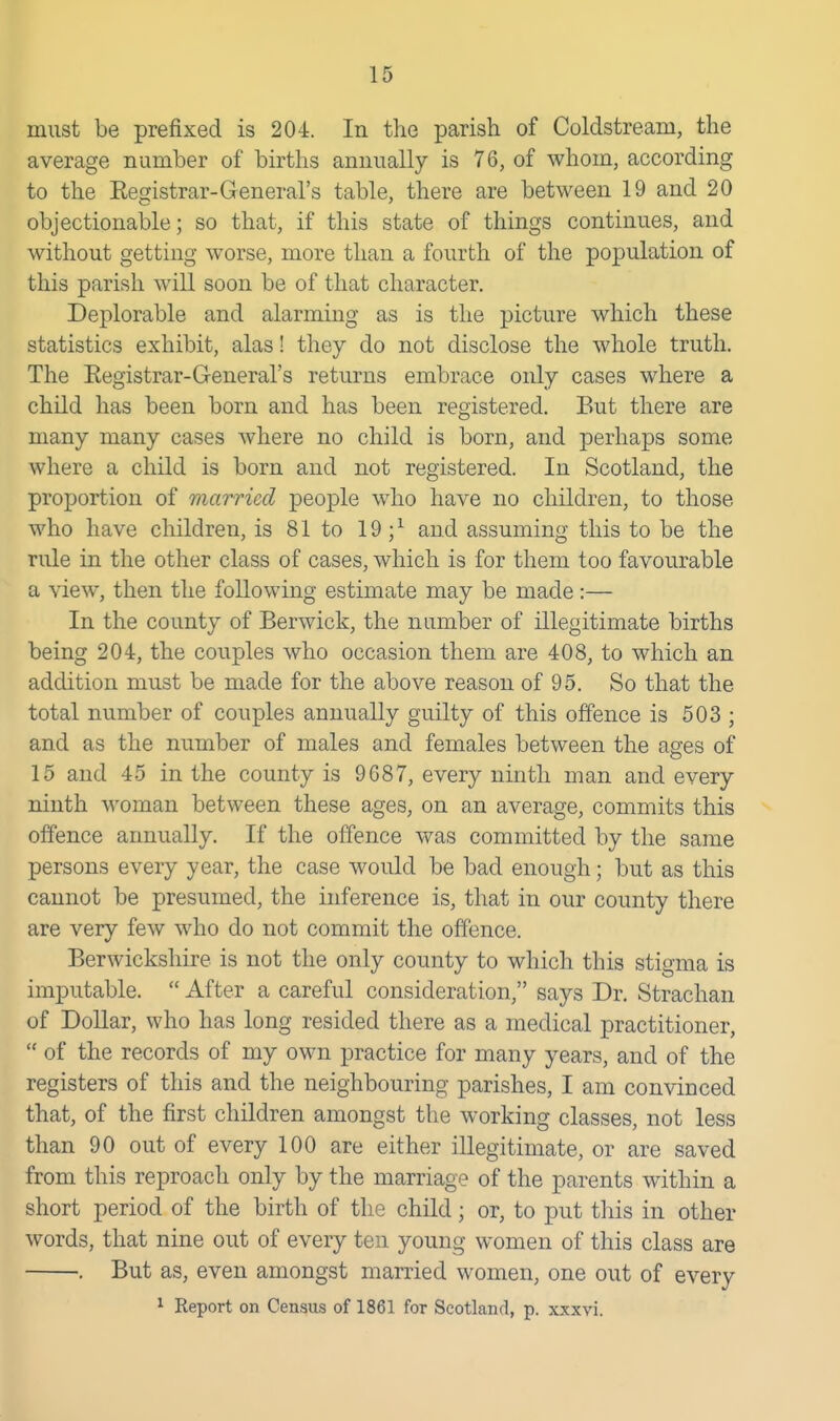 must be prefixed is 204. In the parish of Coldstream, the average number of births annually is 76, of whom, according to the Eegistrar-General's table, there are between 19 and 20 objectionable; so that, if this state of things continues, and without getting worse, more than a fourth of the population of this parish will soon be of that character. Deplorable and alarming as is the picture which these statistics exhibit, alas! they do not disclose the whole truth. The Eegistrar-General's returns embrace only cases where a child has been born and has been registered. But there are many many cases where no child is born, and perhaps some where a child is born and not registered. In Scotland, the proportion of married people who have no children, to those who have children, is 81 to 19 ;^ and assuming this to be the rule in the other class of cases, which is for them too favourable a view, then the following estimate may be made:— In the county of Berwick, the number of illegitimate births being 204, the couples who occasion them are 408, to which an addition must be made for the above reason of 95. So that the total number of couples annually guilty of this offence is 503 ; and as the number of males and females between the ages of 15 and 45 in the county is 9687, every ninth man and every ninth woman between these ages, on an average, commits this offence annually. If the offence was committed by the same persons every year, the case would be bad enough; but as this cannot be presumed, the inference is, that in our county there are very few who do not commit the offence. Berwickshire is not the only county to which this stigma is imputable.  After a careful consideration, says Dr. Strachan of Dollar, who has long resided there as a medical practitioner,  of the records of my own practice for many years, and of the registers of this and the neighbouring parishes, I am convinced that, of the first children amongst the working classes, not less than 90 out of every 100 are either illegitimate, or are saved from this reproach only by the marriage of the parents within a short period of the birth of the child; or, to put this in other words, that nine out of every ten young women of this class are . But as, even amongst married women, one out of every ^ Report on Census of 1861 for Scotland, p. xxxvi.