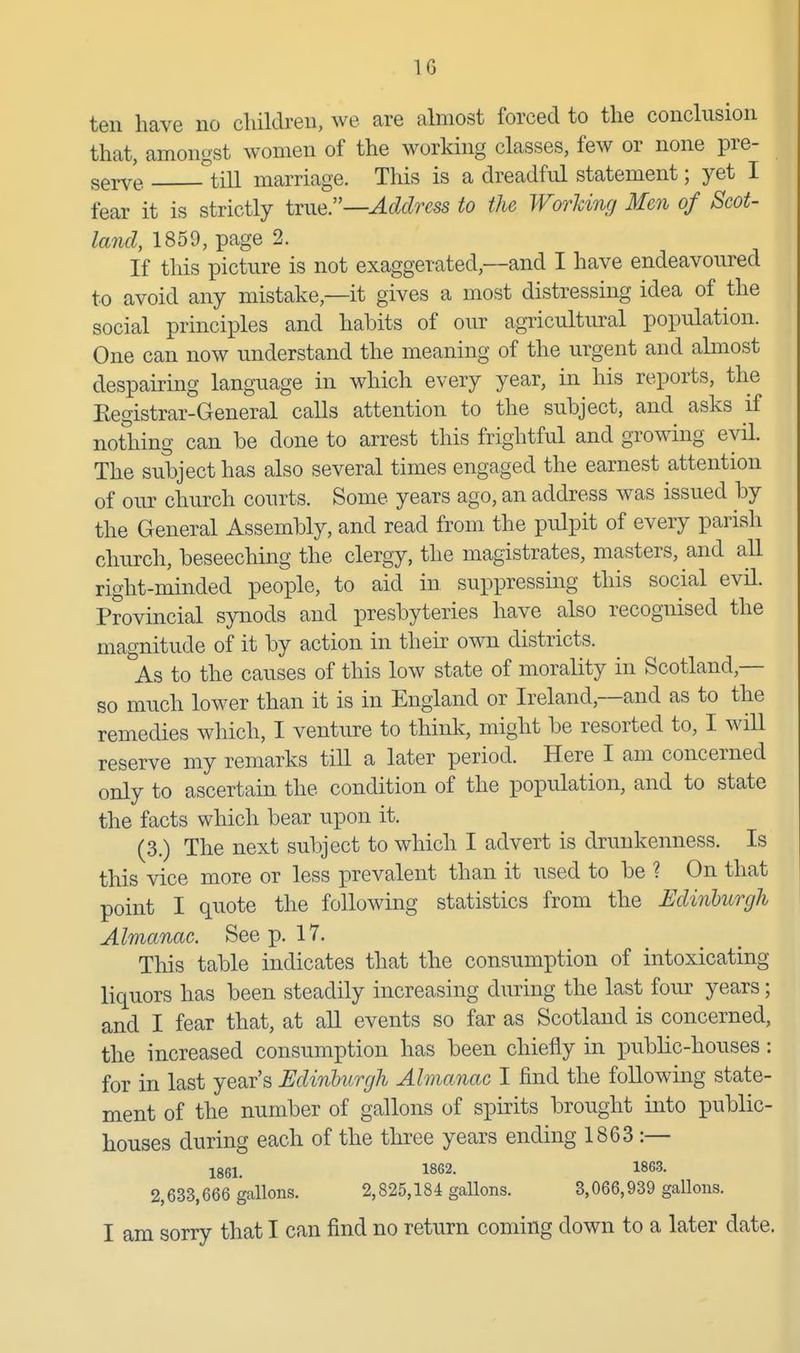 IG ten have no children, we are almost forced to the conclusion that, amongst women of the working classes, few or none pre- serve ^^till marriage. This is a dreadful statement; yet I fear it is strictly tiue—Address to the Worldng Men of Scot- land, 1859, page 2. If this picture is not exaggerated,—and I have endeavoured to avoid any mistake,—it gives a most distressing idea of the social principles and habits of our agricultural population. One can now understand the meaning of the urgent and almost despairing language in which every year, in his reports, the Eegistrar-General calls attention to the subject, and asks if nothing can be done to arrest this frightful and growing evil. The subject has also several times engaged the earnest attention of om- church courts. Some years ago, an address was issued by the General Assembly, and read from the pulpit of every parish church, beseecliing the clergy, the magistrates, masters, and all right-minded people, to aid in suppressing this social evil. Provincial synods and presbyteries have also recognised the magnitude of it by action in their own districts. As to the causes of this low state of morality in Scotland,— so much lower than it is in England or Ireland,—and as to the remedies which, I venture to think, might be resorted to, I will reserve my remarks till a later period. Here I am concerned only to ascertain the condition of the population, and to state the facts which bear upon it. (3.) The next subject to which I advert is drunkenness. Is this vice more or less prevalent than it used to be ? On that point I quote the following statistics from the Edinhurgh Almanac. See p. 17, This table indicates that the consumption of intoxicating liquors has been steadily increasing during the last four years; and I fear that, at all events so far as Scotland is concerned, the increased consumption has been chiefly in public-houses: for in last year's Edinburgh Almanac I find the following state- ment of the number of gallons of spirits brought into public- houses during each of the three years ending 1863 :— Igei. 1862. 1863. 2,633,666 gallons. 2,825,184 gallons. 3,066,939 gallons.