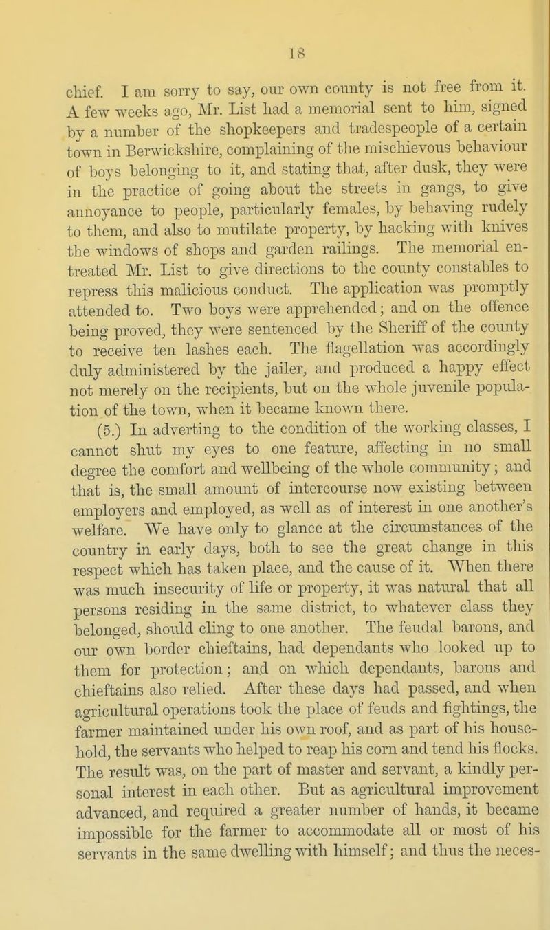 chief. I am sorry to say, our own county is not free from it. A few weeks ago, Mr. List liad a memorial sent to liim, signed by a number of the shopkeepers and tradespeople of a certain town in Berwickshire, complaining of the mischievous behaviour of boys belonging to it, and stating that, after dusk, they were in the practice of going about the streets in gangs, to give annoyance to people, particularly females, by behaving rudely to them, and also to mutilate property, by hacking with knives the windows of shops and garden railings. The memorial en- treated Mr. List to give directions to the county constables to repress this malicious conduct. The application was promptly attended to. Two boys were apprehended; and on the offence being proved, they were sentenced by the Sheriff of the county to receive ten lashes each. The flagellation was accordingly duly administered by the jailer, and produced a happy effect not merely on the recipients, but on the whole juvenile popula- tion of the town, when it became known there. (5.) In adverting to the condition of the working classes, I cannot shut my eyes to one feature, affecting in no small degree the comfort and wellbeing of the whole community; and that is, the small amount of intercourse now existing between employers and employed, as well as of interest in one another's welfare. We have only to glance at the circumstances of the country in early days, both to see the great change in this respect which has taken i3lace, and the cause of it. When there was much insecurity of life or property, it was natural that all persons residing in the same district, to whatever class they belonged, should cling to one another. The feudal barons, and our own border chieftains, had dependants who looked up to them for protection; and on which dependants, barons and chieftains also relied. After these days had passed, and when agricultural operations took the jplace of feuds and fightings, the farmer maintained under his own roof, and as part of his house- hold, the servants who helped to reap his corn and tend his flocks. The result was, on the part of master and servant, a kindly per- sonal interest in each other. But as agTicultural improvement advanced, and required a greater number of hands, it became impossible for the farmer to accommodate all or most of his servants in the same dwelling with himself; and thus the neces-