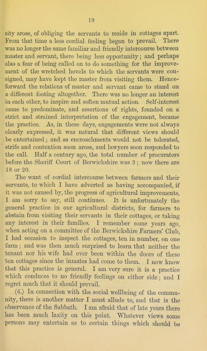 sity arose, of obliging tlie servants to reside in cottages apart. From that time a less cordial feeling began to prevail. There was no longer the same familiar and friendly intercourse between master and servant, there being less opportunity; and perhaps also a fear of being called on to do something for the improve- ment of the \^Tetched hovels to which the servants were con- signed, may have kept the master from visiting them. Hence- forward the relations of master and servant came to stand on a different footing altogether. There was no longer an interest in each other, to inspire and soften mutual action. Self-interest came to predominate, and assertions of rights, founded on a strict and strained interpretation of the engagement, became the practice. As, in these days, engagements were not always clearly expressed, it was natural that different views should be entertained; and as encroachments would not be tolerated, strife and contention soon arose, and lawyers soon responded to the call. Half a century ago, the total number of procurators before the Sheriff Court of Berwickshire was 3 ; now there are 18 or 20. The want of cordial intercourse between farmers and their servants, to which I have adverted as having accompanied, if it was not caused by, the progress of agiicultural improvements, I am sorry to say, still continues. It is unfortunately the general practice in our agricultural districts, for farmers to abstain from visiting their servants in their cottages, or takino- any interest in their families. I remember some years ago, when acting on a committee of the Berwickshire Farmers' Club, I had occasion to inspect the cottages, ten in number, on one farm; and was then much surprised to learn that neither the tenant nor his wife had ever been within the doors of these ten cottages since the inmates had come to them. I now know that this practice is general. I am very sure it is a practice which conduces to no friendly feelings on either side; and I regret much that it should prevail. (6.) In connection with the social wellbeing of the commu- nity, there is another matter I must a.Uude to, and that is the observance of the Sabbath. I am afraid that of late years there has been much laxity on this point. Whatever views some persons may entertain as to certain things which should be