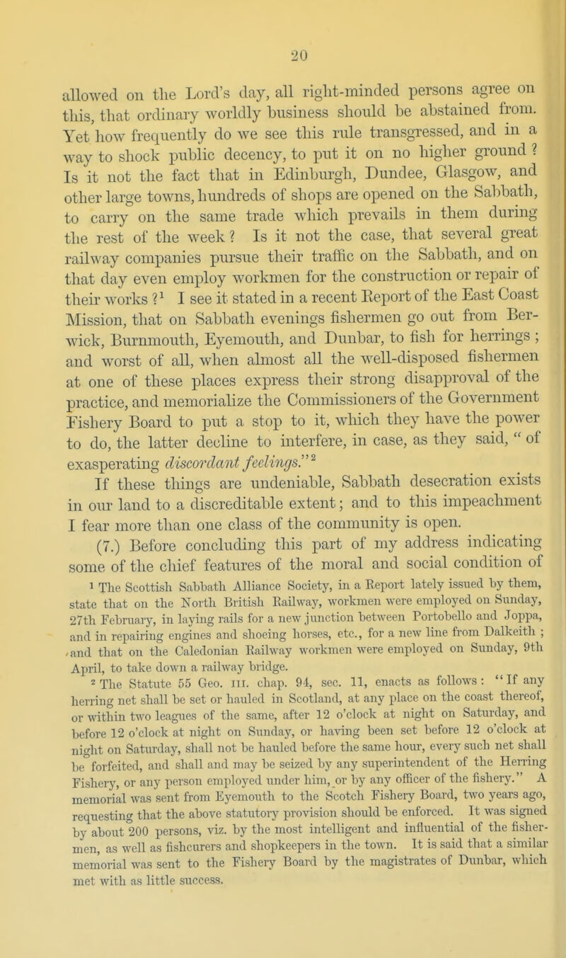 allowed on the Lord's day, all riglit-minded persons agree on this, that ordinary worldly business should be abstained from. Yet how frequently do we see this rule transgressed, and in a way to shock public decency, to put it on no higher ground ? Is it not the fact that in Edinbiu-gh, Dundee, Glasgow, and other large towns, hundreds of shops are opened on the Sabbath, to carry on the same trade which iDrevails in them during the rest of the week ? Is it not the case, that several great railway companies pursue their traffic on the Sabbath, and on that day even employ workmen for the construction or repair of their works ? ^ I see it stated in a recent Keport of the East Coast Mission, that on Sabbath evenings fishermen go out from Ber- wick, Burnmouth, Eyemouth, and Dunbar, to fish for herrings ; and worst of all, when almost aU the well-disposed fishermen at one of these places express their strong disapproval of the practice, and memorialize the Commissioners of the Government Fishery Board to put a stop to it, which they have the power to do, the latter decline to interfere, in case, as they said,  of exasperating discordant feelings!' ^ If these things are undeniable. Sabbath desecration exists in our land to a discreditable extent; and to this impeachment I fear more than one class of the community is open. (7.) Before concluding this part of my address indicating some of the chief features of the moral and social condition of 1 The Scottish Sabbath Alliance Society, in a Eeport lately issued by them, state that on the North British Railway, workmen were employed on Sunday, 27th February, in laying rails for a new junction between Portobello and Joppa, and in repairing engines and shoeing horses, etc., for a new line from Dalkeith ; -and that on the Caledonian Railway workmen were employed on Sunday, 9th April, to take down a railway bridge. 2 The Statiite 55 Geo. iii. chap. 9d, sec. 11, enacts as follows:  If any heri'ing net shall be set or hauled in Scotland, at any place on the coast thereof, or within two leagues of the same, after 12 o'clock at night on Saturday, and before 12 o'clock at night on Sunday, or having been set before 12 o'clock at nio-ht on Saturday, shall not be hauled before the same hour, every such net shall be forfeited, and shall and may be seized by any superintendent of the Herring Fishery, or any person employed under him, or by any officer of the fishery. A memorial was sent from Eyemouth to the Scotch Fishery Board, two years ago, requesting that the above statutoiy provision should be enforced. It was signed by about 200 persons, viz. by the most intelligent and influential of the fisher- men, as well as fishcurers and shopkeepers in the town. It is said that a similar memorial was sent to the Fishery Board by the magistrates of Dunbar, which met with as little sirccess.