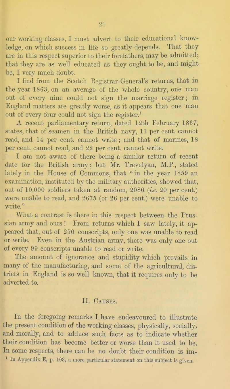 our working classes, I must advert to their educational know- ledge, on which success in life so greatly depends. That they are in this respect superior to their forefathers, may be admitted; that they are as well educated as they ought to be, and might be, I very much doubt. I find from the Scotch Eegistrar-General's returns, that in the year 1863, on an average of the whole country, one man out of every nine could not sign the marriage register; in England matters are greatly worse, as it appears that one man out of every four could not sign tlie register.^ A recent parliamentary return, dated 12th February 1867, states, that of seamen in the British navy, 11 per cent, cannot read, and 14 per cent, cannot write; and that of marines, 18 per cent, cannot read, and 22 per cent, cannot write. I am not aware of there being a similar return of recent date for the British army; but Mr. Trevelyan, M.P., stated lately in the House of Commons, that in the year 1859 an examination, instituted by the military authorities, showed that, out of 10,000 soldiers taken at random, 2080 {i.e. 20 per cent.) were unable to read, and 2675 (or 26 per cent.) were unable to write. What a contrast is there in this respect between tlie Prus- sian army and ours ! From returns which I saw lately, it ap- peared that, out of 250 conscripts, only one was unable to read or write. Even in the Austrian army, there was only one out of every 99 conscripts unable to read or write. The amount of ignorance and stupidity which prevails in many of the manufacturing, and some of the agricultural, dis- tricts in England is so well known, that it requires only to be adverted to. II. Causes. In the foregoing remarks I have endeavoured to illustrate the present condition of the working classes, physically, socially, and morally, and to adduce such facts as to indicate whether their condition has become better or worse than it used to be. In some respects, there can be no doubt their condition is ini- ^ 111 Appendix E, p. 103, a more particular statement on this subject is given.