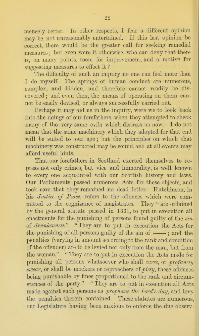 mensely better. In other respects, 1 fear a different opinion may be not unreasonably entertained. If this last opinion be correct, there would be the greater call for seeking remedial measures ; but even M'ere it other^A'ise, who can deny that there is, on many points, room for improvement, and a motive for suggesting measures to effect it ? The difficulty of such an inquiry no one can feel more than I do myself. The springs of human conduct are numerous, complex, and hidden, and therefore cannot readily be dis- covered ; and even then, the means of operating on them can- not be easily devised, or always successfully carried out. Perhaps it may aid us in the inquiry, were we to look back into the doings of our forefathers, when they attempted to check many of the very same evils which distress us now. I do not mean that the same machinery which they adopted for that end will be suited to our age ; but the principles on which that machinery w^as constructed may be sound, and at all events may afford useful hints. That our forefathers in Scotland exerted themselves to re- press not only crimes, but vice and immorality, is weU known to every one acquainted with our Scottish history and laws. Our Parliaments passed numerous Acts for these objects, and took care that they remained no dead letter. Hutchinson, in his Justice of Peace, refers to the offences which were com- mitted to the cognizance of magistrates. They  are ordained by the general statute passed in 1661, to put in execution all enactments for the punishing of persons found guilty of the sin of drimhenness.  They are to put in execution the Acts for the punishing of all persons guilty of the sin of ; and the penalties (varying in amount according to the rank and condition of the offender) are to be levied not only from the man, but from the woman.  They are to put in execution the Acts made for punishing all persons whatsoever who shall cui^se, or profanely swear, or shaU be mockers or reproachers of these offences being punishable by fines proportioned to the rank and circum- stances of the party.  They are to put in execution all Acts made against such persons as propliane the Lord's day, and levy the penalties therein contained. These statutes are numerous, our Legislature having been anxious to enforce the due observ-