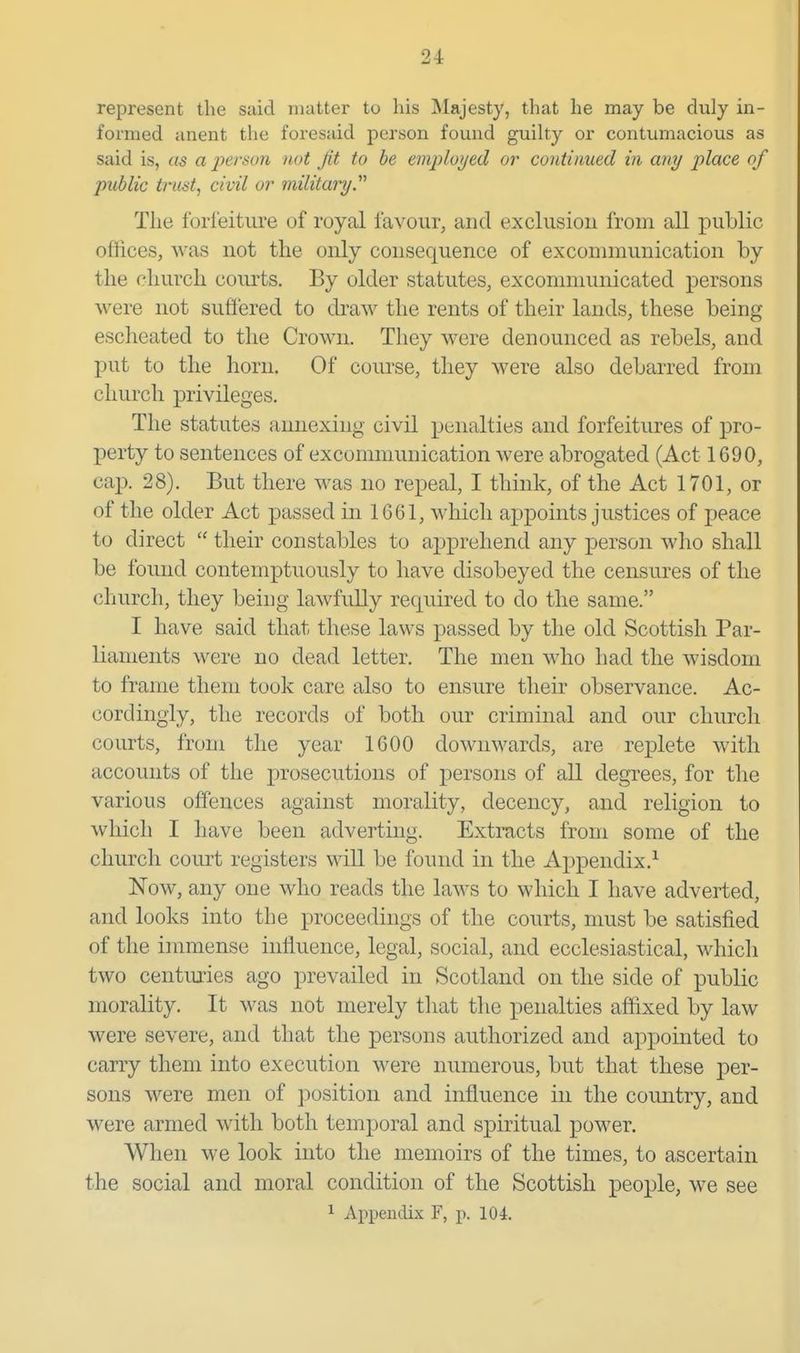 represent the said matter to his Majesty, that he may be duly in- formed anent tlie foresaid person found guilty or contumacious as said is, as a jyerson not Jit to be emjjloyed or continued in any place of public trust, civil or military. The forfeiture of royal favour, and exclusion from all public offices, was not the only consequence of excommunication by the church courts. By older statutes, excommunicated persons were not sufiered to draw the rents of their lands, these being escheated to the Crown. They were denounced as rebels, and put to the horn. Of course, they were also debarred from church privileges. The statutes annexing civil penalties and forfeitures of pro- perty to sentences of excommunication were abrogated (Act 1690, caix 28). But there was no repeal, I think, of the Act 1701, or of the older Act passed in 1661, which aj)points justices of peace to direct  their constables to apprehend any person who shall be found contemptuously to have disobeyed the censures of the church, they being lawfully required to do the same. I have said that these laws passed by the old Scottish Par- liaments were no dead letter. The men who had the wisdom to frame them took care also to ensure their observance. Ac- cordingly, the records of both our criminal and our church courts, from the year 1600 downwards, are replete with accounts of the prosecutions of persons of all degrees, for the various offences against morality, decency, and religion to which I have been adverting. Extracts from some of the church court registers will be found in the Appendix.^ Now, any one who reads the laws to which I have adverted, and looks into the proceedings of the courts, must be satisfied of the immense influence, legal, social, and ecclesiastical, which two centuries ago prevailed in Scotland on the side of public morality. It was not merely that the penalties affixed by law were severe, and that the persons authorized and appointed to carry them into execution were numerous, but that these per- sons were men of ]30sition and influence in the country, and were armed with both temporal and spiritual power. When we look into the memoirs of the times, to ascertain the social and moral condition of the Scottish people, we see ^ Appendix F, p. 104.