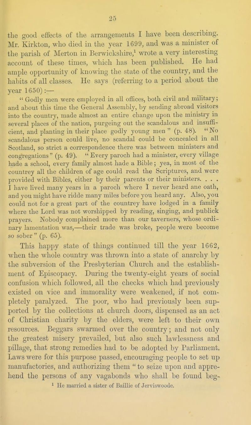 the good effects of the arrangeineiits I have been describing. Mr. Kirkton, who died in the year 1699, and was a minister of the parish of Merton in Berwickshire/ wrote a very interesting account of these tunes, which has been published. He had ample opportunity of knowing the state of the country, and the habits of all classes. He says (referring to a period about the year 1650):—  Godly men were employed in all offices, both civil and military; and about this time the General Assembly, by sending abroad visitors into the country, made almost an entire change upon the ministry in several places of the nation, purgeing out the scandalous and insuffi- cient, and planting in their place godly young men  (p. 48).  No scandalous person could Uve, no scandal could be concealed in all Scotland, so strict a correspondence there was between ministers and congregations (p. 49).  Every paroch had a minister, every village hade a school, every family almost hade a Bible; yea, in most of the countrey all the children of age could read the Scriptures, and were provided with Bibles, either by their parents or their ministers. . . . I have lived many years in a paroch where I never heard ane oath, and you might have ridde many miles before you heard any. Also, you could not for a great part of the countrey have lodged in a family where the Lord was not worshipped by reading, singing, and publick prayers. Nobody complained more than our taverners, whose ordi- nary lamentation was,—their trade was broke, people were become so sober  (p. 65). This happy state of things continued till the year 1662, when the whole country was thrown into a state of anarchy by the subversion of the Presbyterian Church and the establish- ment of Episcopacy. During the twenty-eight years of social confusion which followed, all the checks which had previously existed on vice and immorality were weakened, if not com- pletely paralyzed. The poor, who had previously been sup- ported by the collections at church doors, dispensed as an act of Christian charity by the elders, were left to their own resources. Beggars swarmed over the country; and not only the greatest misery prevailed, but also such lawlessness and pillage, that strong remedies had to be adopted by Parliament. Laws were for this purpose passed, encouraging peoiDle to set np manufactories, and authorizing them  to seize upon and appre- hend the persons of any vagabonds who shall be found beg- ^ He married a sister of Baillie of Jerviswoode.