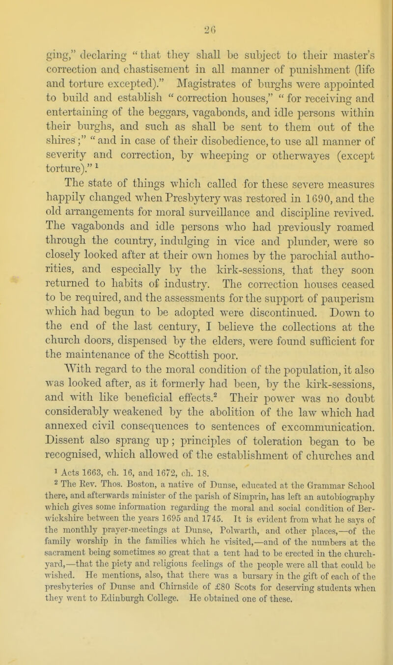 ging, declaring  that they shall be subject to their master's correction and chastisement in all manner of punishment (life and torture excepted). Magistrates of burghs were appointed to build and establish  correction houses,  for receivin^r and entertaining of the beggars, vagabonds, and idle persons within their burghs, and such as shall be sent to them out of the shires;  and in case of their disobedience, to use all manner of severity and correction, by wheeping or otherwayes (except torture). ^ The state of things which called for these severe measures happily changed when Presbytery was restored in 1690, and the old arrangements for moral surveillance and discipline revived. The vagabonds and idle persons who had previously roamed through the country, indulging in vice and plunder, were so closely looked after at their own homes by the parochial autho- rities, and especially by the kirk-sessions, that they soon returned to habits of industry. The correction houses ceased to be required, and the assessments for the support of pauperism which had begun to be adopted were discontinued. Down to the end of the last century, I believe the collections at the church doors, dispensed by the elders, were found sufiicient for the maintenance of the Scottish poor. With regard to the moral condition of the population, it also was looked after, as it formerly had been, by the kirk-sessions, and with like beneficial effects.^ Their power was no doubt considerably weakened by the abolition of the law which had annexed civil consequences to sentences of excommunication. Dissent also sprang up; principles of toleration began to be recognised, which allowed of tlie establishment of churches and 1 Acts 1663, ch. 16, and 1672, cli. 18. 2 The Rev. Thos. Boston, a native of Diinse, educated at the Grammar School there, and afterwards minister of the parish of Simprin, has left an autobiography which gives some information regarding the moral and social condition of Ber- wickshire between the years 1695 and 1745. It is evident from what he says of the monthly prayer-meetings at Dunse, Polwarth, and other places,—of the family worship in the families which he \-isited,—and of the numbers at the sacrament being sometimes so gi-eat that a tent had to be erected in the church- yard,—that the piety and religious feelings of the people were all that could be wished. He mentions, also, that there was a bursary in the gift of each of the presbyteries of Dunse and Chirnside of £80 Scots for deserving students when they went to Edinburgh College. He obtained one of these.