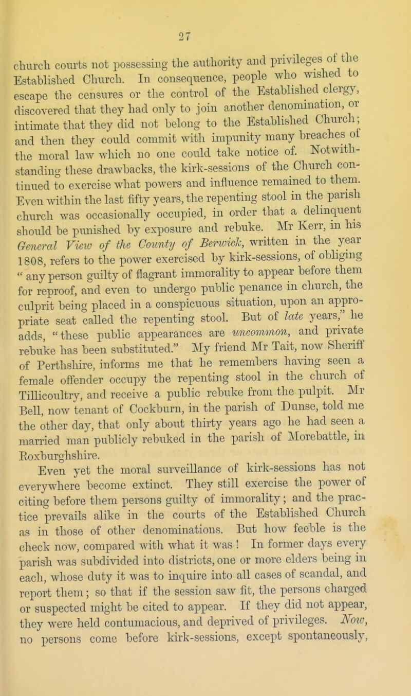 church courts not possessing the cauthority and privileges ot the Established Church. In consequence, people who wished to escape the censures or tlie control of the Established clergy, discovered that they had only to join another denomination, or intimate that they did not belong to the Established Church; and then they could commit with impunity many breaches ot the moral law which no one could take notice of. Notwith- standing these drawbacks, the kirk-sessions of the Church con- tinued to exercise what powers and influence remained to them. Even within the last fifty years, the repenting stool in the parish church was occasionally occupied, in order that a delinquent should be pimished by exposure and rebuke. Mr Kerr, m his General Vieiv of the County of Berwick written m the year 1808, refers to the power exercised by kirk-sessions, of obliging  any person guilty of flagrant immorality to appear before them for reproof, and even to undergo public penance in church, the culprit being placed in a conspicuous situation, upon an appro- priate seat called the repenting stool. But of late years, he adds, these public appearances are imcommon, and private rebuke has been substituted. My friend Mr Tait, now Sheriff of Perthshire, informs me that he remembers having seen a female offender occupy the repenting stool in the church of Tillicoultry, and receive a public rebuke from the pulpit. Mr Bell, now tenant of Cockburn, in the parish of Dunse, told me the other day, that only about thirty years ago he had seen a married man publicly rebuked in the parish of Morebattle, in Koxburghshire. Even yet the moral surveillance of kirk-sessions has not everywhere become extinct. They still exercise the power of citing before them persons guilty of immorality; and tlie prac- tice prevails alike in the courts of the Established Church as in those of other denominations. But how feeble is the check now, compared with what it was ! In former days every parish was subdivided into districts, one or more elders being in each, whose duty it was to inquire into all cases of scandal, and report them; so that if the session saw fit, the persons charged or suspected might be cited to appear. If they did not appear, they were held contumacious, and deprived of privileges. Noiv, no persons come before kirk-sessions, except spontaneously,