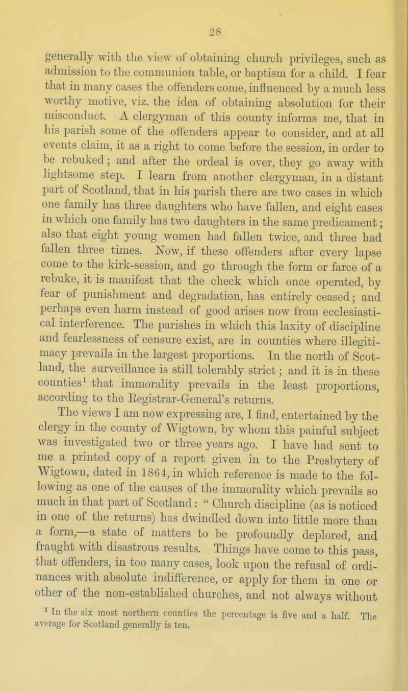 admission to the communion table, or baptism for a child. I fear that in many cases the offenders come, influenced by a much less worthy motive, viz. the idea of obtainmg absolution for their misconduct. A clergyman of this county informs me, that in his parish some of the offenders appear to consider, and at all events claun, it as a right to come before the session, in order to be rebuked; and after the ordeal is over, they go away with lightsome step. I learn from another clergyman, in a distant part of Scotland, that in his parish there are two cases in which one family has three daughters who have fallen, and eight cases ni which one family has two daughters in the same predicament; also that eight young women had fallen twice, and three had fallen three times. Now, if these offenders after every lapse come to the kirk-session, and go through the form or farce of a rebuke, it is manifest that the check which once operated, by fear of punishment and degradation, has entirely ceased; and perhaps even harm instead of good arises now from ecclesiasti- cal interference. The parishes in which this laxity of discipline and fearlessness of censure exist, are in counties where illegiti- macy prevails in the largest proportions. In the north of Scot- land, the surveillance is still tolerably strict; and it is in these counties^ that immorality prevails in the least proportions, according to the Eegistrar-General's returns. The views I am now expressing are, I find, entertained by the clergy in the county of Wigtown, by whom this painful subject was investigated two or three years ago. I have had sent to me a printed copy of a report given in to the Presbytery of Wigtown, dated in 1864, in which reference is made to the fol- lowing as one of the causes of the immorality which prevails so much in that part of Scotland:  Church discipline (as is noticed in one of the returns) has dwindled down into little more than a form,—a state of matters to be profoundly deplored, and fraught with disastrous results. Things have come to this pass, that offenders, in too many cases, look upon the refusal of ordi- nances with absolute indifference, or apply for them in one or other of the non-established churches, and not always without ^ In the six most northern counties the percentage is five and a half. The average for Scotland generally is ten.