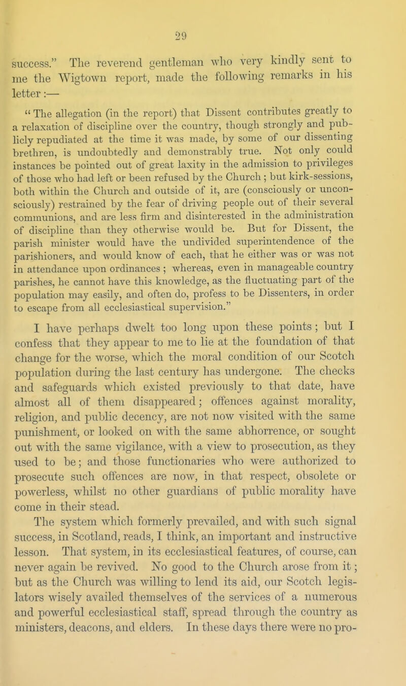 success. The reverend gentleman who very kindly sent to me the Wigtown report, made the following remarks in his letter:—  The allegation (in the report) that Dissent contributes greatly to a relaxation of discipline over the country, though strongly and pub- licly repudiated at the time it was made, by some of our dissenting brethren, is undoubtedly and demonstrably true. Not only could instances be pointed out of great laxity in the admission to privileges of those who had left or been refused by the Church ; but kirk-sessions, both within the Church and outside of it, are (consciously or uncon- sciously) restrained by the fear of driving people out of their several communions, and are less firm and disinterested in the administration of discipline than they otherwise would be. But for Dissent, the parish minister would have the undivided supernitendence of the parishioners, and would know of each, that he either was or was not in attendance upon ordinances ; whereas, even in manageable country parishes, he cannot have this knowledge, as the fluctuating part of the population may easily, and often do, profess to be Dissenters, in order to escape from all ecclesiastical supervision. I have perhaps dwelt too long npon these points; but I confess that they appear to me to lie at the foundation of that change for the worse, which the moral condition of our Scotch population during the last century has undergone. The checks and safeguards which existed previously to that date, have almost all of them disappeared; offences against morality, religion, and public decency, are not now visited with the same punishment, or looked on with the same abhorrence, or sought out with the same vigilance, with a view to prosecution, as they used to be; and those functionaries who were authorized to prosecute such offences are now, in that respect, obsolete or powerless, whilst no other guardians of public morality have come in their stead. The system which formerly prevailed, and with such signal success, in Scotland, reads, I think, an important and instructive lesson. That system, in its ecclesiastical features, of course, can never again be revived. No good to the Church arose from it; but as the Church was willing to lend its aid, our Scotch legis- lators wisely availed themselves of the services of a numerous and powerful ecclesiastical staff, spread through the country as ministers, deacons, and elders. In these days there were no pro-