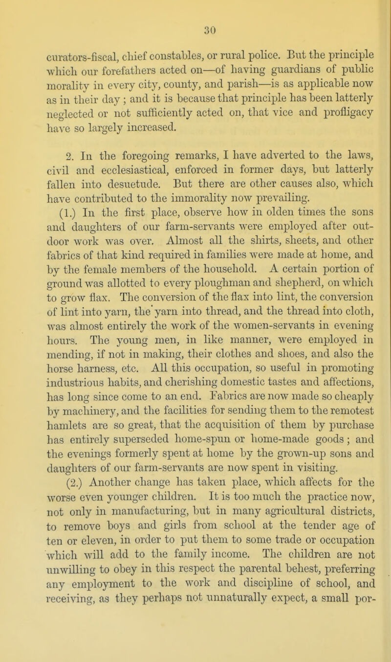 curators-fiscal, cliief constables, or rural police. But the principle wliicli our forefathers acted on—of having guardians of public morality in every city, county, and parish—is as applicable now as in their day ; and it is because that principle has been latterly neglected or not sufficiently acted on, that vice and profligacy have so largely increased. 2. In the foregoing remarks, I have adverted to the laws, civil and ecclesiastical, enforced in former days, but latterly fallen into desuetude. But there are other causes also, which have contributed to the immorality now prevailing. (1.) In the first place, observe how in olden times the sons and daughters of our farm-servants were employed after out- door work was over. Almost all the shirts, sheets, and other fabrics of that kind required in families were made at home, and by the female members of the household. A certain portion of ground was allotted to every ploughman and shepherd, on which to grow flax. The conversion of the flax into lint, the conversion of lint into yarn, the'yarn into thread, and the thread into cloth, was almost entirely the work of the women-servants in evening hours. The young men, in like manner, were employed in mending, if not in making, their clothes and shoes, and also the horse harness, etc. All this occupation, so useful in promoting industrious habits, and cherishing domestic tastes and affections, has long since come to an end. Fabrics are now made so clieaply by machinery, and the facilities for sending them to the remotest hamlets are so great, that the acquisition of them by purchase has entirely superseded home-spun or home-made goods; and the evenings formerly spent at home by the grown-up sons and daughters of our farm-servants are now spent in visiting. (2.) Another change has taken place, which affects for the worse even younger children. It is too much the practice now, not only in manufacturing, but in many agricultural districts, to remove boys and girls from school at the tender age of ten or eleven, in order to put them to some trade or occupation which will add to the family income. The children are not unwilling to obey in this respect the parental behest, preferring any employment to the work and discipline of school, and receiving, as they perhaps not unnaturally expect, a small por-