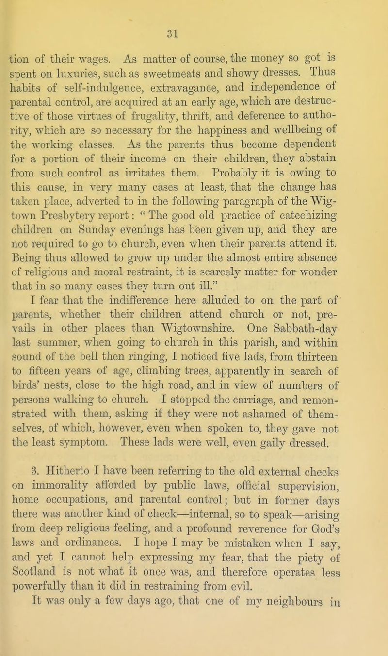 tion of tlieir wages. As matter of course, the money so got is spent on luxuries, sucli as sweetmeats and sliowy dresses. Thus habits of self-indulgence, extravagance, and independence of parental control, are acquired at an early age, which are destruc- tive of those virtues of frugality, thrift, and deference to autho- rity, which are so necessary for the happiness and wellbeing of the working classes. As the parents thus become dependent for a portion of their income on their children, they abstain from such control as irritates them. Probably it is owing to this cause, in very many cases at least, that the change has taken place, adverted to in the following paragraph of the Wig- town Presbytery report:  The good old practice of catechizing children on Sunday evenings has been given up, and they are not required to go to church, even when their parents attend it. Being thus allowed to grow up under the almost entire absence of religious and moral restraint, it is scarcely matter for wonder that in so many cases they turn out ill. I fear that the indifference here alluded to on the part of parents, whether their children attend church or not, pre- vails in other places than AVigtownshire. One Sabbath-day last summer, when going to church in this parish, and within sound of the bell then ringing, I noticed five lads, from thirteen to fifteen years of age, climbing trees, apparently in search of birds' nests, close to the high road, and in view of numbers of persons walking to church. I stopped the carriage, and remon- strated with them, asking if they were not asliamed of them- selves, of which, however, even when spoken to, they gave not the least symptom. These lads were well, even gaily dressed. 3. Hitherto I have been referring to the old external checks on immorality afforded by public laws, official supervision, home occupations, and parental control; but in former days there was another kind of check—internal, so to speak—arising from deep religious feeling, and a profound reverence for God's laws and ordinances. I hope I may be mistaken when I say, and yet I cannot help expressing my fear, that the piety of Scotland is not what it once was, and therefore operates less powerfully than it did in restraining from evil. It was only a few days ago, that one of my neighbours in