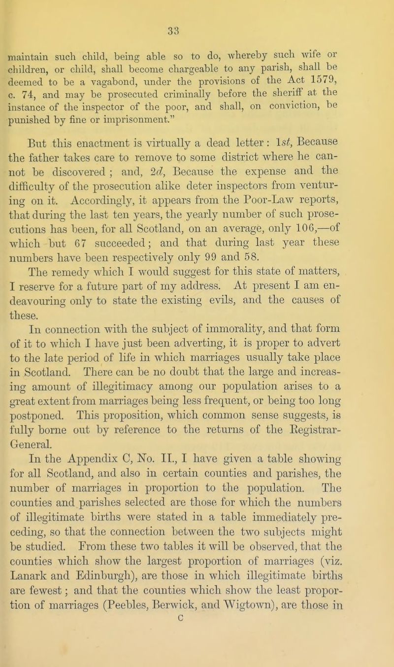maintain such child, being able so to do, whereby such wife or children, or child, shall become chargeable to any parish, shall be deemed to be a vagabond, under the provisions of the Act 1579, c. 74, and may be prosecuted criminally before the sheriff at the instance of the inspector of the poor, and shall, on conviction, be punished by fine or imprisonment. But this enactment is \drtimlly a dead letter: 1st, Because the father takes care to remove to some district where he can- not be discovered ; and, 2d, Because the expense and the difficulty of the prosecution alike deter inspectors from ventur- ing on it. Accordingly, it appears from the Poor-Law reports, that during the last ten years, the yearly number of such prose- cutions has been, for all Scotland, on an average, only 106,—of which but 67 succeeded; and that during last year these numbers have been respectively only 99 and 58. The remedy which I would suggest for this state of matters, I reserve for a future part of my address. At present I am en- deavouring only to state the existing evils, and the causes of these. In connection with the subject of immorality, and that form of it to which I have just been adverting, it is proper to advert to the late period of life in which marriages usually take place in Scotland. There can be no doubt that the large and increas- ing amount of illegitimacy among our population arises to a gTeat extent from marriages being less frequent, or being too long postponed. This proposition, which common sense suggests, is fully borne out by reference to the returns of the Eegistrar- General. In the Appendix C, No. II., I have given a table showing for all Scotland, and also in certain counties and parishes, the number of marriages in proportion to the population. The counties and parishes selected are those for which the numbers of illegitimate births were stated in a table immediately pre- ceding, so that the connection between the two subjects might be studied. From these two tables it will be observed, that the counties which show the largest proportion of marriages (viz. Lanark and Edinburgh), are those in whicli illegitimate births are fewest; and that the counties which show the least propor- tion of marriages (Peebles, Berwick, and Wigtown), are those in c