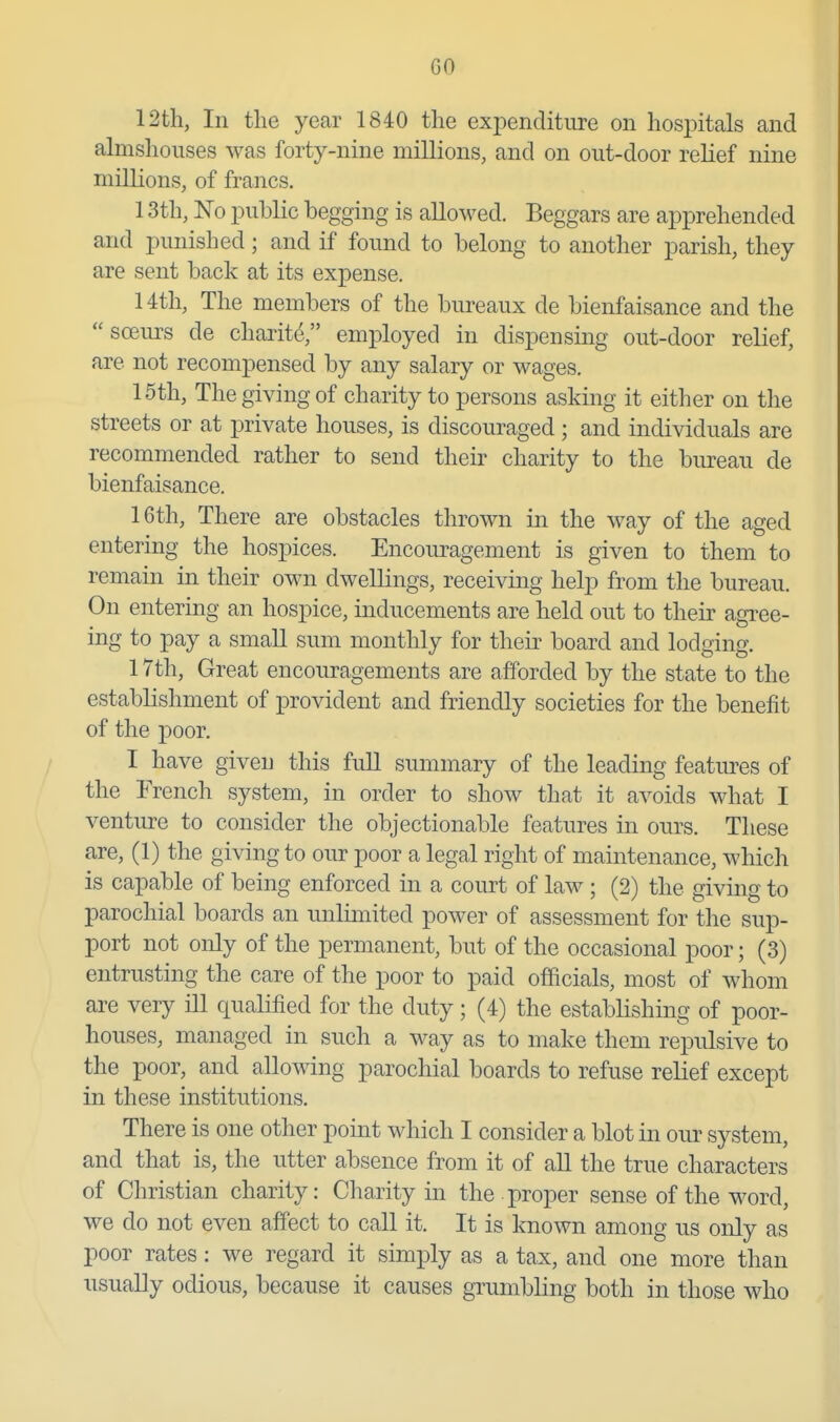 12th, In the year 1840 the exj^enditiire on hospitals and almshouses was forty-nine millions, and on out-door relief nine millions, of francs, 13th, No public begging is allowed. Beggars are apprehended and punished; and if found to belong to another parish, they are sent back at its expense. 14th, The members of the bureaux de bienfaisance and the soeurs de charit^ employed in dispensing out-door relief, are not recompensed by any salary or wages. 15th, The giving of charity to persons asking it either on the streets or at private houses, is discouraged; and individuals are recommended rather to send their charity to the bureau de bienfaisance. 16th, There are obstacles thrown in the way of the aged entering the hospices. Encoiu^agement is given to them to remain in their own dwellings, receiving help from the bureau. On entering an hospice, inducements are held out to their agree- ing to pay a small sum monthly for their board and lodging. 17th, Great encouragements are afforded by the state to the establishment of provident and friendly societies for the benefit of the poor. I have given this full summary of the leading features of the French system, in order to show that it avoids what I venture to consider the objectionable features in ours. These are, (1) the giving to our poor a legal right of maintenance, which is capable of being enforced in a court of law ; (2) the giving to parochial boards an unlimited power of assessment for the sup- port not only of the permanent, but of the occasional poor; (3) entrusting the care of the poor to paid officials, most of whom are very ill qualified for the duty; (4) the establishing of poor- houses, managed in such a way as to make them repulsive to the poor, and allowing parochial boards to refuse relief except in these institutions. There is one other point which I consider a blot in our system, and that is, the utter absence from it of all the true characters of Christian charity: Charity in the proper sense of the word, we do not even affect to call it. It is known among us only as poor rates: we regard it simply as a tax, and one more than usually odious, because it causes grumbling both in those who