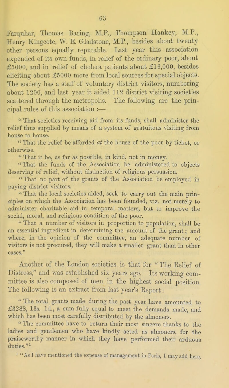 G3 Farquliar, Thomas Baring, M.P., Thompson Hankej, M.P., Henry Kingcote, W. E. Gladstone, M.P., besides about twenty other x>eTSons equally reputable. Last year this association expended of its own funds, in relief of the ordinary poor, about £5000, and in relief of cholera patients about £16,000, besides eliciting about £5000 more from local sources for special objects. The society has a staff of voluntary district visitors, numbering about 1200, and last year it aided 112 district visiting societies scattered through the metropolis. The following are the prin- cipal rules of this association :—  That societies receiving aid from its funds, shall administer the rehef thus supplied by means of a system of gratuitous visiting from house to house.  That the rehef be afforded at the house of the poor by ticket, or otherAvise.  That it be, as far as possible, in kind, not in money. That the funds of the Association be administered to objects deserving of relief, without distinction of religious persuasion.  That no part of the grants of the Association be employed in paying district visitors.  That the local societies aided, seek to carry out the main prin- ciples on which the Association has been founded, viz. not merely to administer charitable aid in temporal matters, but to improve the social, moral, and rehgious condition of the poor.  That a number of visitors in proportion to population, shall be an essential ingredient in determining the amount of the grant; and where, in the opinion of the committee, an adequate number of visitors is not procured, they will make a smaller grant than in other cases. Another of the London societies is that for  The Relief of Distress, and was established six years ago. Its working com- mittee is also composed of men in the highest social position. The following is an extract from last year's Report:  The total grants made during the past year have amounted to £3288, 13s. Id., a sum fully equal to meet the demands made, and which has been most carefully distributed by the almoners.  The committee have to return their most sincere thanks to the ladies and gentlemen who have kindly acted as almoners, for the praiseworthy manner in which they have performed their arduous duties.^ 1 As I have mentioned the expense of management in Paris, 1 may add here,