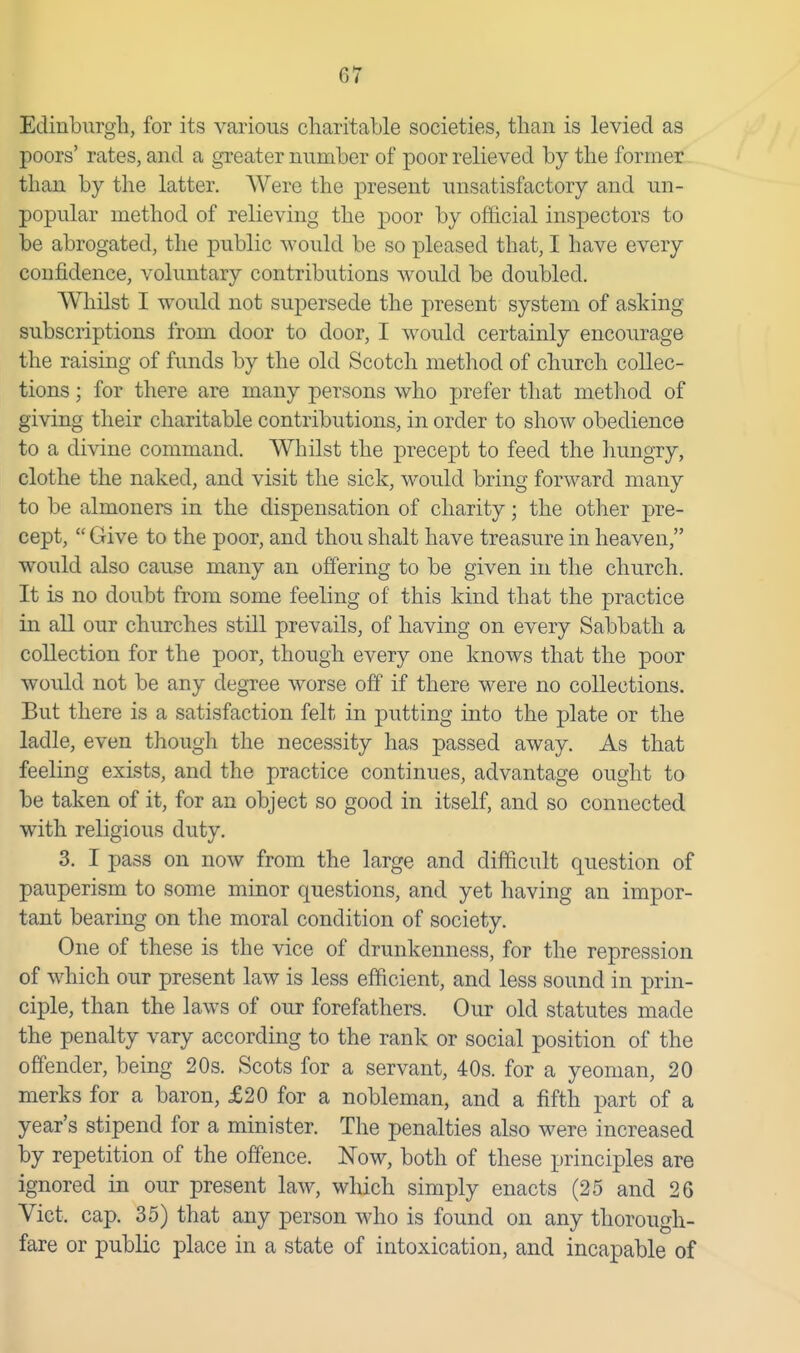 Edinburgh, for its various charitable societies, than is levied as poors' rates, and a greater number of poor relieved by the former than by the latter. Were the present unsatisfactory and un- popular method of relieving the poor by official inspectors to be abrogated, the public would be so pleased that, I have every confidence, voluntary contributions would be doubled. Whilst I would not supersede the present system of asking subscriptions from door to door, I would certainly encourage the raising of funds by the old Scotch method of church collec- tions ; for there are many persons who prefer that method of giving their charitable contributions, in order to show obedience to a divine command. Whilst the precept to feed the hungry, clothe the naked, and visit the sick, would bring forward many to be almoners in the dispensation of charity; the other pre- cept, Give to the poor, and thou shalt have treasure in heaven, would also cause many an offering to be given in the church. It is no doubt from some feeling of this kind that the practice in all our churches still prevails, of having on every Sabbath a collection for the poor, though every one knows that the poor would not be any degree worse off if there were no collections. But there is a satisfaction felt in putting into the plate or the ladle, even though the necessity has passed away. As that feeling exists, and the practice continues, advantage ought to be taken of it, for an object so good in itself, and so connected with religious duty. 3. I pass on now from the large and difficult question of pauperism to some minor questions, and yet having an impor- tant bearing on the moral condition of society. One of these is the vice of drunkenness, for the repression of which our present law is less efficient, and less sound in prin- ciple, than the laws of our forefathers. Our old statutes made the penalty vary according to the rank or social position of the offender, being 20s. Scots for a servant, 40s. for a yeoman, 20 merks for a baron, £20 for a nobleman, and a fifth part of a year's stipend for a minister. The penalties also were increased by repetition of the offence. Now, both of these principles are ignored in our present law, which simply enacts (25 and 26 Vict. cap. 35) that any person who is found on any thorough- fare or public place in a state of intoxication, and incapable of