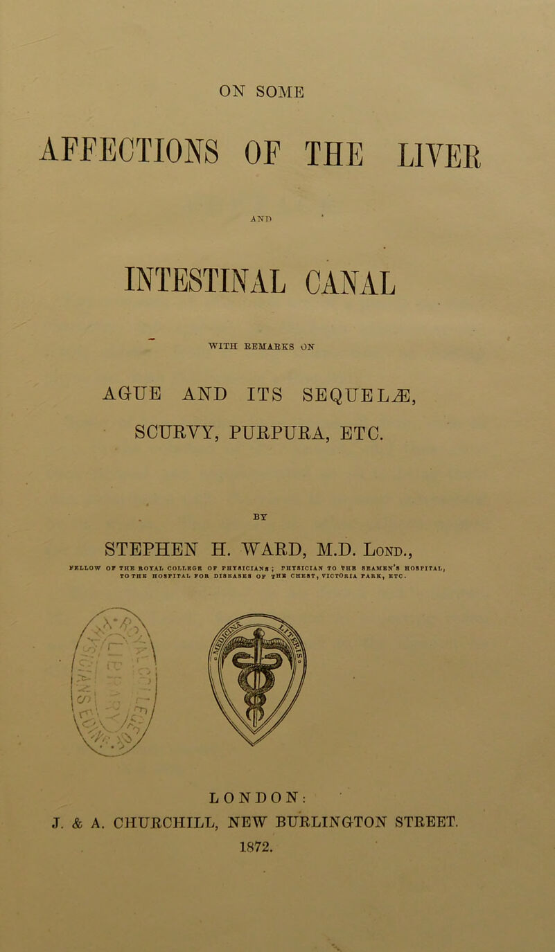 AFFECTIONS OF THE LIVER INTESTINAL CANAL WITH EEMAEKS ON AGUE AND ITS SEQUELS, SCURVY, PURPURA, ETC. STEPHEN H. AVARD, M.D. Lond., VELLOW or THE ROTAT> COLLEGE OP PHTSICIAICB; PHTSICIAN TO THE 8BAMBN*B HOSPITAL, TO THE HOSPITAL POE DISEASES OF THE CHEST, VICTORIA PARK, BTC. LONDON: ,T. & A. CHURCHILL, NEW RURLINaTON STREET. 1S72.