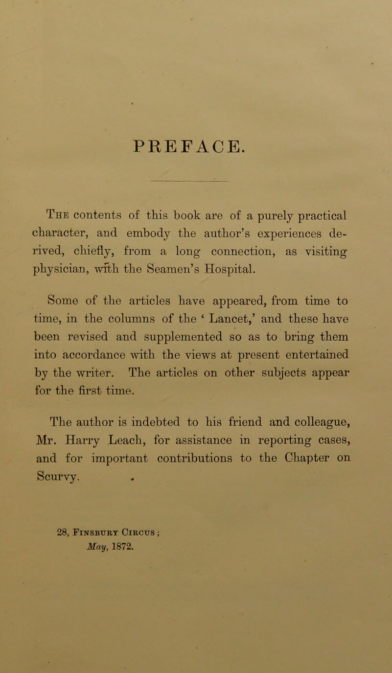 PREFACE. The contents of this book are of a purely practical character, and embody the author’s experiences de- rived, chiefly, from a long connection, as visiting physician, wfth the Seamen’s Hospital. Some of the articles have appeared, from time to time, in the columns of the ‘ Lancet,’ and these have been revised and supplemented so as to bring them into accordance with the views at present entertained by the writer. The articles on other subjects appear for the first time. The author is indebted to his friend and colleague, Mr. Harry Leach, for assistance in reporting cases, and for important contributions to the Chapter on Scurvy. 28, Finsbury Circus ; May, 1872.
