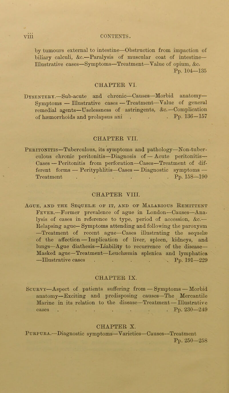 by tumours external to intestine—Obstruction from impaction of biliary calculi, &c.—Paralysis of muscular coat of intestine— Illustrative cases—Symptoms—Treatment—Value of opium, &c. Pp. 104—135 CHAPTER VI. Dysentery.—Sub-acute and cbi'onic—Causes—Morbid anatomy— Symptoms—Illustrative cases—Treatment—Value of general remedial agents—Uselessness of astringents, &c.—Complication of bsemorrhoids and prolapsus ani . . . Pp. 136—157 CHAPTER VII. Peritonitis—Tuberculous, its symptoms and pathology—Non-tuber- culous cbronic peritonitis—Diagnosis of — Acute peritonitis— Cases — Peritonitis from perforation—Cases—Treatment of dif- ferent forms — Perityphlitis—Cases — Diagnostic symptoms — Treatment . . . . . . Pp. 158—190 CHAPTER VIII. Ague, and the Seqdeeje of it, and op Malarious Remittent Peter.—Former prevalence of ague in London—Causes—Ana- lysis of cases in reference to type, period of accession, &c.— Relapsing ague— Symptoms attending and following the paroxysm —Treatment of recent ague—Cases illustrating the sequelae of the affection — Implication of liver, spleen, kidneys, and lungs—Ague diathesis—Liability to recurrence of the disease— Masked ague—Treatment—Leuchaemia splenica and lymphatica —Illustrative cases ..... Pp. 191—229 CHAPTER IX. Scurvy—Aspect of patients suffering from — Symptoms — Morbid anatomy—Exciting and predisposing causes—The Mercantile Marine in its relation to the disease—Treatment — Illustrative cases ....... Pp. 230—249 CHAPTER X. Purpura.—Diagnostic symptoms^—Varieties—Causes—Treatment Pp. 250—258