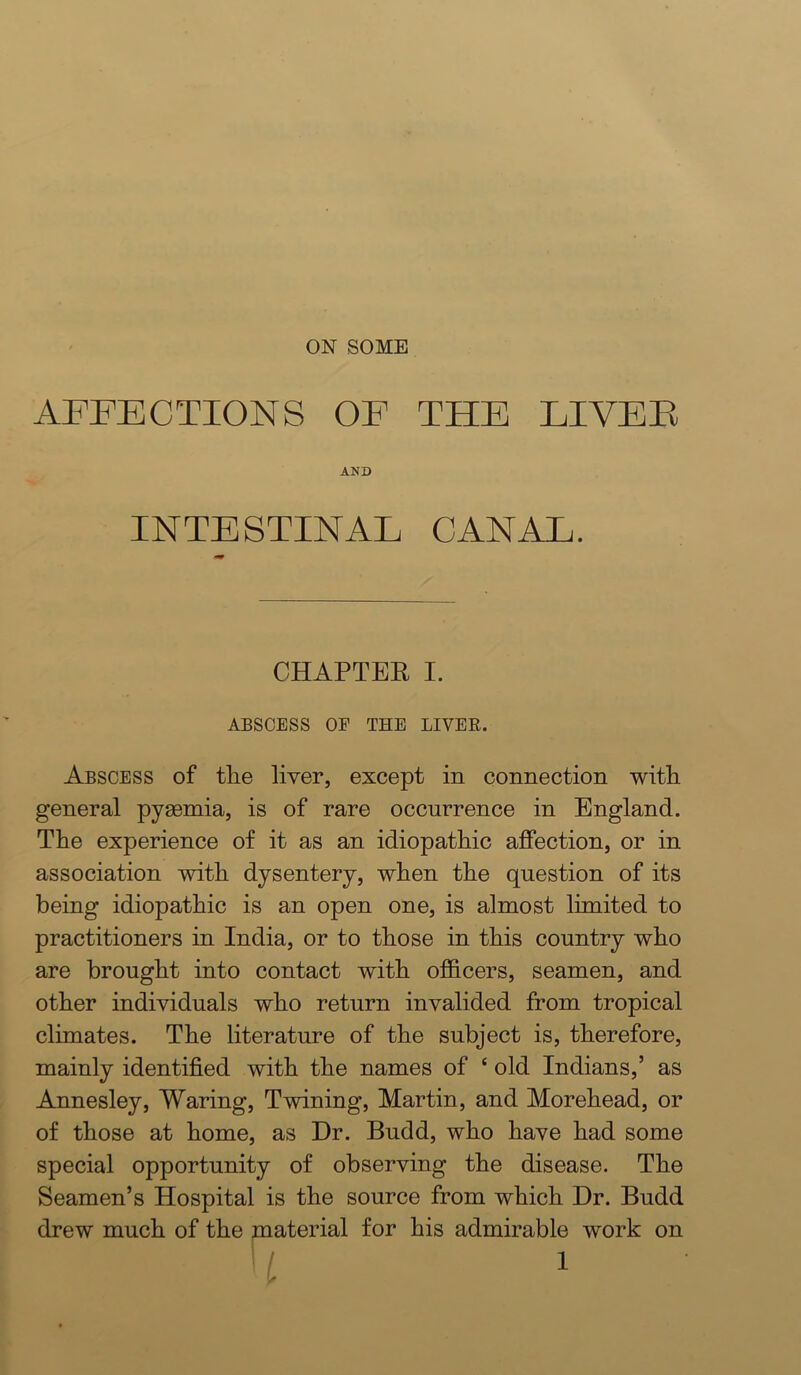 AFFECTIONS OF THE LIVEE AND INTESTINAL CANAL. CHAPTER I. ABSCESS OF THE LIVEE. Abscess of tlie liver, except in connection witli general pysemia, is of rare occurrence in England. The experience of it as an idiopathic affection, or in association with dysentery, when the question of its being idiopathic is an open one, is almost limited to practitioners in India, or to those in this country who are brought into contact with officers, seamen, and other individuals who return invalided from tropical climates. The literature of the subject is, therefore, mainly identified with the names of ‘ old Indians,’ as Annesley, Waring, Twining, Martin, and Morehead, or of those at home, as Dr. Budd, who have had some special opportunity of observing the disease. The Seamen’s Hospital is the source from which Dr. Budd drew much of the material for his admirable work on
