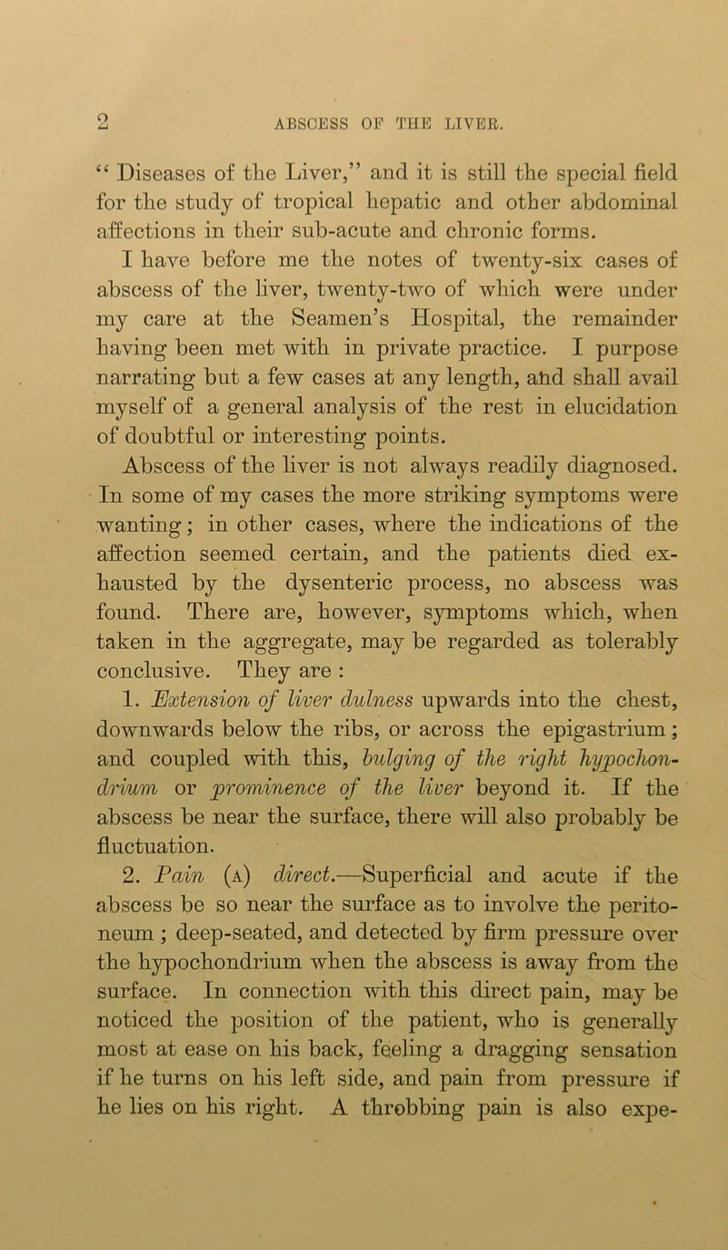 o LJ ABSCESS OF THE LIVER, “ Diseases of tlie Liver,” and it is still the special field for the study of tropical hepatic and other abdominal affections in their sub-acute and chronic forms. I have before me the notes of twenty-six cases of abscess of the liver, twenty-two of which were under my care at the Seamen’s Hospital, the remainder having been met with in private practice. I purpose narrating but a few cases at any length, ahd shall avail myself of a general analysis of the rest in elucidation of doubtful or interesting points. Abscess of the liver is not always readily diagnosed. In some of my cases the more striking symptoms were wanting; in other cases, where the indications of the affection seemed certain, and the patients died ex- hausted by the dysenteric process, no abscess was found. There are, however, symptoms which, when taken in the aggregate, may be regarded as tolerably conclusive. They are : 1. Extension of liver dulness upwards into the chest, downwards below the ribs, or across the epigastrium; and coupled with this, bulging of the right hypochon- drium or prominence of the liver beyond it. If the abscess be near the surface, there wiU also probably be fluctuation. 2. Pain (a) direct.—Superficial and acute if the abscess be so near the surface as to involve the perito- neum ; deep-seated, and detected by firm pressure over the hypochondrium when the abscess is away from the surface. In connection with this direct pain, may be noticed the position of the patient, who is generally most at ease on his back, feeling a dragging sensation if he turns on his left side, and pain from pressure if he lies on his right. A throbbing pain is also expe-