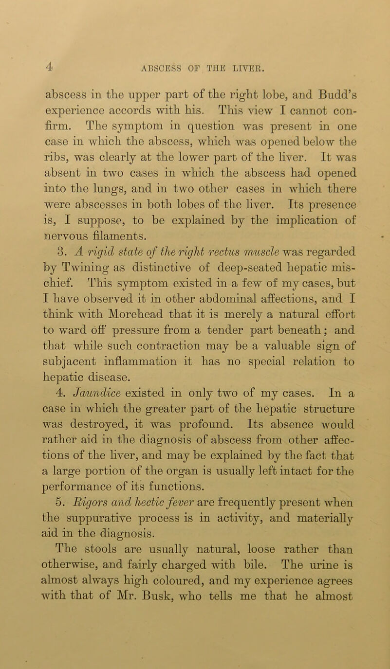 abscess in tlie upper part of tbe right lobe, and Budd’s experience accords with his. This view I cannot con- firm. The symptom in question was present in one case in which the abscess, which was opened below the ribs, was clearly at the lower part of the liver. It was absent in two cases in which the abscess had opened into the lungs, and in two other cases in which there were abscesses in both lobes of the fiver. Its presence is, I suppose, to be explained by the impfication of nervous filaments. 3. A rigid state of the right rectus muscle was regarded by Twining as distinctive of deep-seated hepatic mis- chief. This symptom existed in a few of my cases, but I have observed it in other abdominal affections, and I think with Morehead that it is merely a natural efibrt to ward ofl' pressure from a tender part beneath; and that while such contraction may be a valuable sign of subjacent inflammation it has no special relation to hepatic disease. 4. Jaundice existed in only two of my cases. In a case in which the greater part of the hepatic structure was destroyed, it was profound. Its absence would rather aid in the diagnosis of abscess from other affec- tions of the fiver, and may be explained by the fact that a large portion of the organ is usually left intact for the performance of its functions. 5. Rigors and hectic fever are frequently present when the suppurative process is in activity, and materially aid in the diagnosis. The stools are usually natural, loose rather than otherwise, and fairly charged with bile. The urine is almost always high coloured, and my experience agrees with that of Mr. Busk, who tells me that he almost