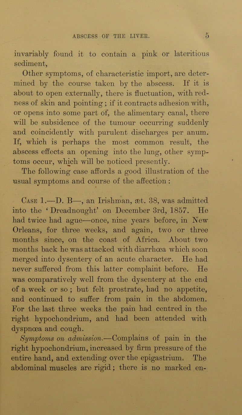 invariably found it to contain a pink or lateritious sediment, Other symptoms, of characteristic import, are deter- mined by the course taken by the abscess. If it is about to open externally, there is fluctuation, with red- ness of skin and pointing ; if it contracts adhesion with, or opens into some part of, the alimentary canal, there win be subsidence of the tumour occurring suddenly and coincidently with purulent discharges per anum. If, which is perhaps the most common result, the abscess effects an opening into the lung, other symp- toms occur, which will be noticed presently. The following case affords a good illustration of the usual symptoms and course of the affection : Case 1.—D. B—, an Irishman, get. 38, was admitted into the ‘ Dreadnought’ on December 3rd, 1857. He had twice had ague—once, nine years before, in New Orleans, for three weeks, and again, two or three months since, on the coast of Africa. About two months back he was attacked with diarrhoea which soon merged into dysentery of an acute character. He had never suffered from this latter complaint before. He was comparatively well from the dysentery at the end of a week or so ; but felt prostrate, had no appetite, and continued to suffer from pain in the abdomen. Eor the last three weeks the pain had centred in the right hypochondrium, and had been attended with dyspnoea and cough. Symptoms on admission.—Complains of pain in the right hypochondrium, increased by Arm pressure of the entire hand, and extending over the epigastrium. The abdominal muscles are rigid; there is no marked en-