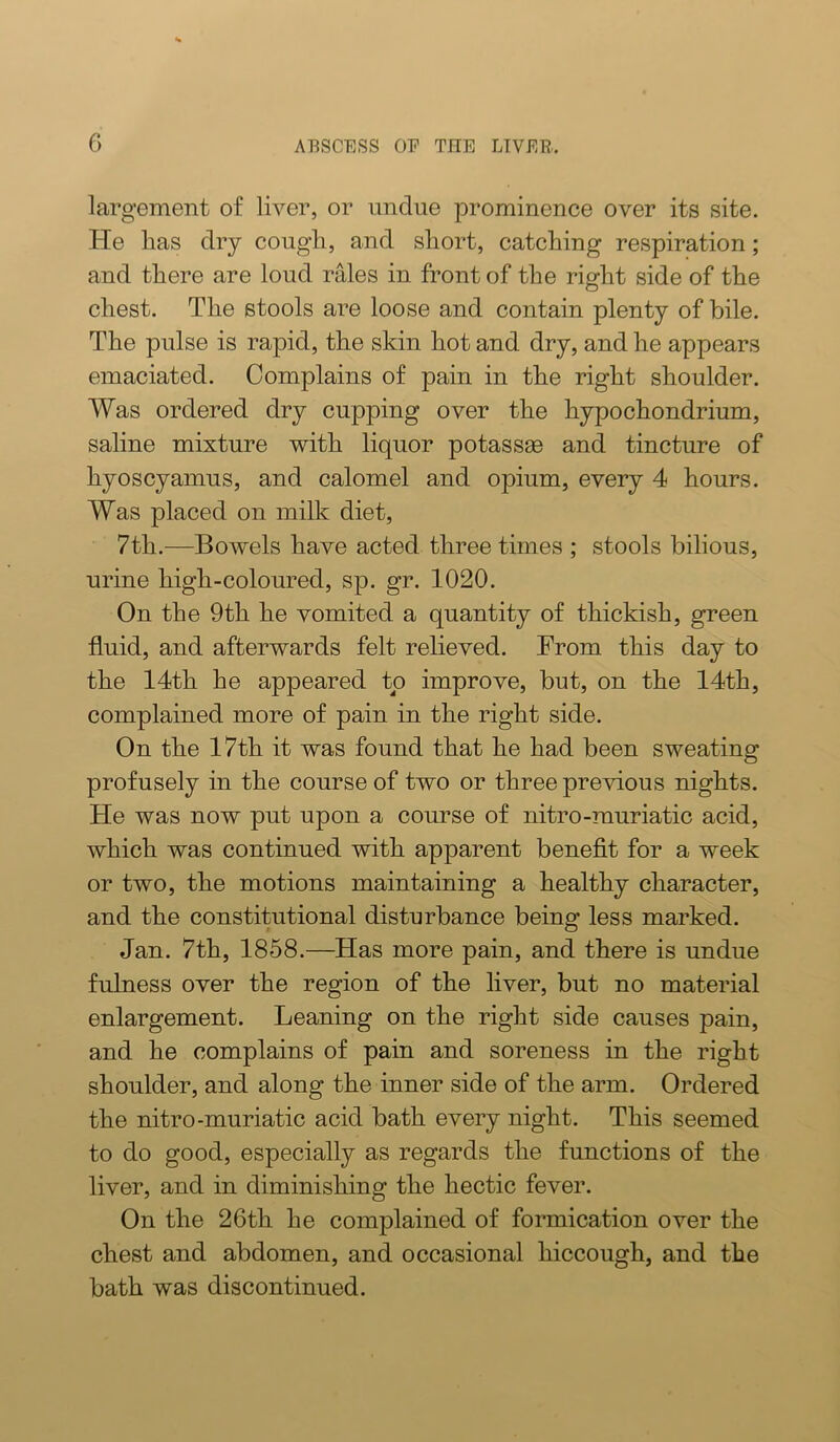 largement of liver, or undue prominence over its site. He lias dry cougli, and sliort, catching respiration; and there are loud rales in front of the right side of the chest. The stools are loose and contain plenty of bile. The pulse is rapid, the skin hot and dry, and he appears emaciated. Complains of pain in the right shoulder. Was ordered dry cupping over the hypochondrium, saline mixture with liquor potassse and tincture of hyoscyamus, and calomel and opium, every 4 hours. Was placed on milk diet, 7th.—Bov^els have acted three times ; stools bilious, urine high-coloured, sp. gr. 1020. On the 9th he vomited a quantity of thickish, green fluid, and afterwards felt relieved. From this day to the 14th he appeared to improve, but, on the 14th, complained more of pain in the right side. On the 17th it was found that he had been sweating profusely in the course of two or three previous nights. He was now put upon a course of nitro-muriatic acid, which was continued with apparent benefit for a week or two, the motions maintaining a healthy character, and the constitutional disturbance being less marked. Jan. 7th, 1858.—Has more pain, and there is undue fulness over the region of the liver, but no material enlargement. Leaning on the right side causes pain, and he complains of pain and soreness in the right shoulder, and along the inner side of the arm. Ordered the nitro-muriatic acid bath every night. This seemed to do good, especially as regards the functions of the liver, and in diminishing the hectic fever. On the 26th he complained of formication over the chest and abdomen, and occasional hiccough, and the bath was discontinued.
