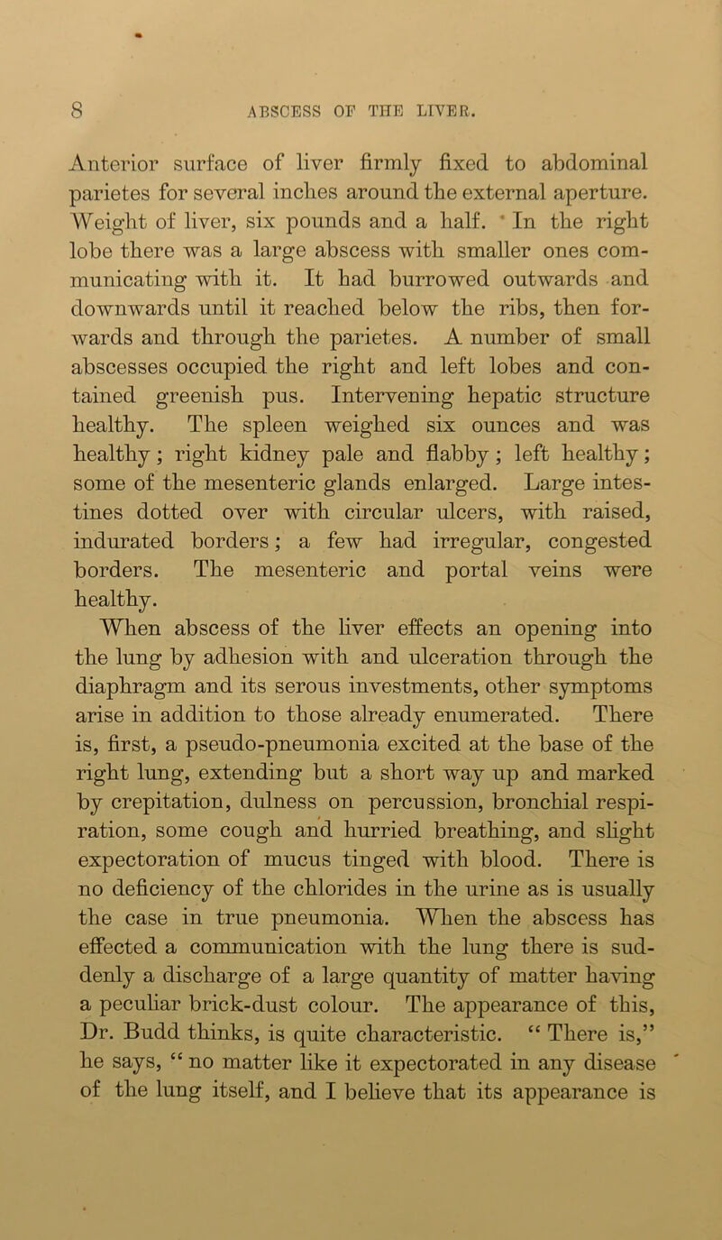 Anterior surface of liver firmly fixed to abdominal parietes for several inches around the external aperture. Weight of liver, six pounds and a half. * In the right lobe there was a large abscess with smaller ones com- municating with it. It had burrowed outwards and downwards until it reached below the ribs, then for- wards and through the parietes. A number of small abscesses occupied the right and left lobes and con- tained greenish pus. Intervening hepatic structure healthy. The spleen weighed six ounces and was healthy; right kidney pale and flabby; left healthy; some of the mesenteric glands enlarged. Large intes- tines dotted over with circular ulcers, with raised, indurated borders; a few had irregular, congested borders. The mesenteric and portal veins were healthy. When abscess of the liver effects an opening into the lung by adhesion with and ulceration through the diaphragm and its serous investments, other symptoms arise in addition to those already enumerated. There is, first, a pseudo-pneumonia excited at the base of the right lung, extending but a short way up and marked by crepitation, dulness on percussion, bronchial respi- ration, some cough and hurried breathing, and shght expectoration of mucus tinged with blood. There is no deficiency of the chlorides in the urine as is usually the case in true pneumonia. A¥hen the abscess has effected a communication with the lung there is sud- denly a discharge of a large quantity of matter having a peculiar brick-dust colour. The appearance of this. Dr. Budd thinks, is quite characteristic. “ There is,” he says, “ no matter like it expectorated in any disease of the lung itself, and I beheve that its appearance is